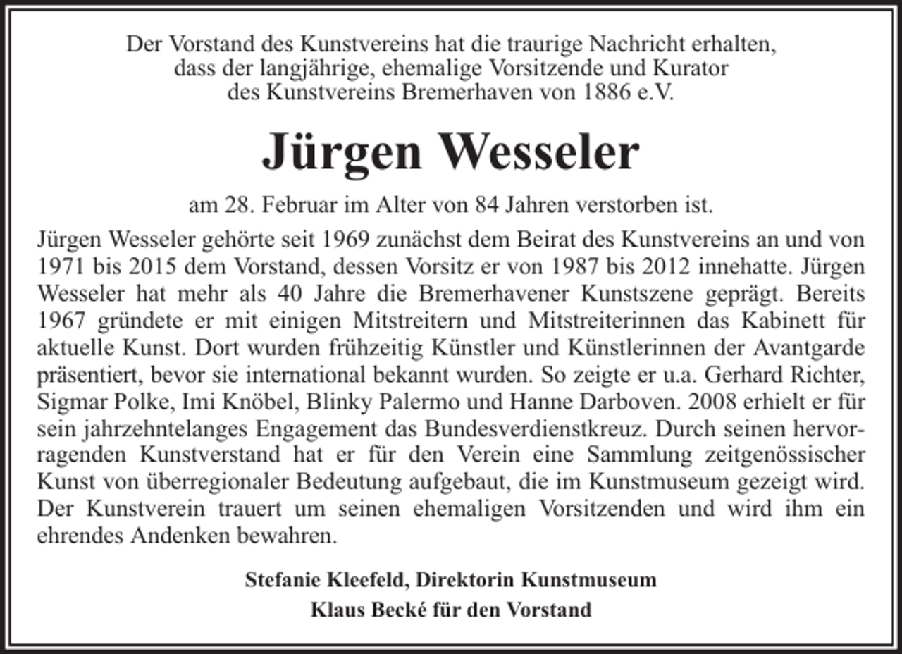 <p>Der Vorstand des Kunstvereins hat die traurige Nachricht erhalten,<br />dass der langjährige, ehemalige Vorsitzende und Kurator<br />des Kunstvereins Bremerhaven von 1886 e.V.</p><p>Jürgen Wesseler<br />am 28. Februar im Alter von 84 Jahren verstorben ist.<br />Jürgen Wesseler gehörte seit 1969 zunächst dem Beirat des Kunstvereins an und von<br />1971 bis 2015 dem Vorstand, dessen Vorsitz er von 1987 bis 2012 innehatte. Jürgen<br />Wesseler hat mehr als 40 Jahre die Bremerhavener Kunstszene geprägt. Bereits<br />1967 gründete er mit einigen Mitstreitern und Mitstreiterinnen das Kabinett für<br />aktuelle Kunst. Dort wurden frühzeitig Künstler und Künstlerinnen der Avantgarde<br />präsentiert, bevor sie international bekannt wurden. So zeigte er u.a. Gerhard Richter,<br />Sigmar Polke, Imi Knöbel, Blinky Palermo und Hanne Darboven. 2008 erhielt er für<br />sein jahrzehntelanges Engagement das Bundesverdienstkreuz. Durch seinen hervorragenden Kunstverstand hat er für den Verein eine Sammlung zeitgenössischer<br />Kunst von überregionaler Bedeutung aufgebaut, die im Kunstmuseum gezeigt wird.<br />Der Kunstverein trauert um seinen ehemaligen Vorsitzenden und wird ihm ein<br />ehrendes Andenken bewahren.<br />Stefanie Kleefeld, Direktorin Kunstmuseum<br />Klaus Becké für den Vorstand</p>