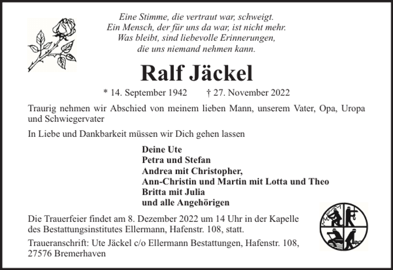 <p>Eine Stimme, die vertraut war, schweigt.<br />Ein Mensch, der für uns da war, ist nicht mehr.<br />Was bleibt, sind liebevolle Erinnerungen,<br />die uns niemand nehmen kann.</p><p>Ralf Jäckel</p><p>* 14. September 1942</p><p>† 27. November 2022</p><p>Traurig nehmen wir Abschied von meinem lieben Mann, unserem Vater, Opa, Uropa<br />und Schwiegervater<br />In Liebe und Dankbarkeit müssen wir Dich gehen lassen<br />Deine Ute<br />Petra und Stefan<br />Andrea mit Christopher,<br />Ann-Christin und Martin mit Lotta und Theo<br />Britta mit Julia<br />und alle Angehörigen<br />Die Trauerfeier findet am 8. Dezember 2022 um 14 Uhr in der Kapelle<br />des Bestattungsinstitutes Ellermann, Hafenstr. 108, statt.<br />Traueranschrift: Ute Jäckel c/o Ellermann Bestattungen, Hafenstr. 108,<br />27576 Bremerhaven</p>