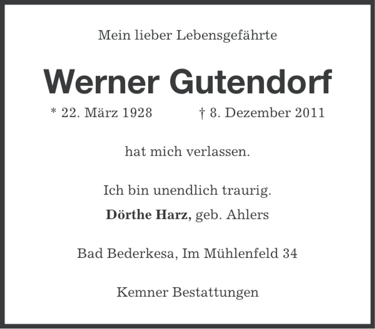 <p>Mein lieber Lebensgefährte</p><p>Werner Gutendorf<br />* 22. März 1928</p><p>† 8. Dezember 2011</p><p>hat mich verlassen.<br />Ich bin unendlich traurig.<br />Dörthe Harz, geb. Ahlers<br />Bad Bederkesa, Im Mühlenfeld 34<br />Kemner Bestattungen</p>