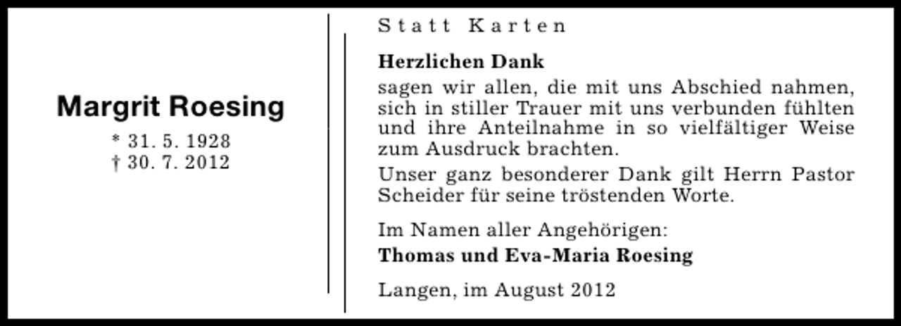 <p>Statt Karten</p><p>Margrit Roesing<br />* 31. 5. 1928<br />† 30. 7. 2012</p><p>Herzlichen Dank<br />sagen wir allen, die mit uns Abschied nahmen,<br />sich in stiller Trauer mit uns verbunden fühlten<br />und ihre Anteilnahme in so vielfältiger Weise<br />zum Ausdruck brachten.<br />Unser ganz besonderer Dank gilt Herrn Pastor<br />Scheider für seine tröstenden Worte.<br />Im Namen aller Angehörigen:<br />Thomas und Eva-Maria Roesing<br />Langen, im August 2012</p>