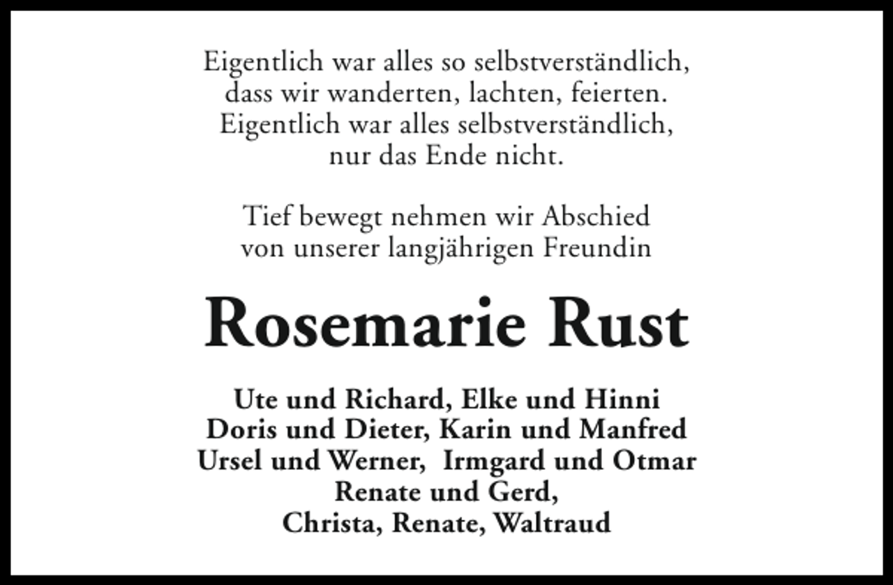 <p>Eigentlich war alles so selbstverständlich,<br />dass wir wanderten, lachten, feierten.<br />Eigentlich war alles selbstverständlich,<br />nur das Ende nicht.<br />Tief bewegt nehmen wir Abschied<br />von unserer langjährigen Freundin</p><p>Rosemarie Rust<br />Ute und Richard, Elke und Hinni<br />Doris und Dieter, Karin und Manfred<br />Ursel und Werner, Irmgard und Otmar<br />Renate und Gerd,<br />Christa, Renate, Waltraud</p>