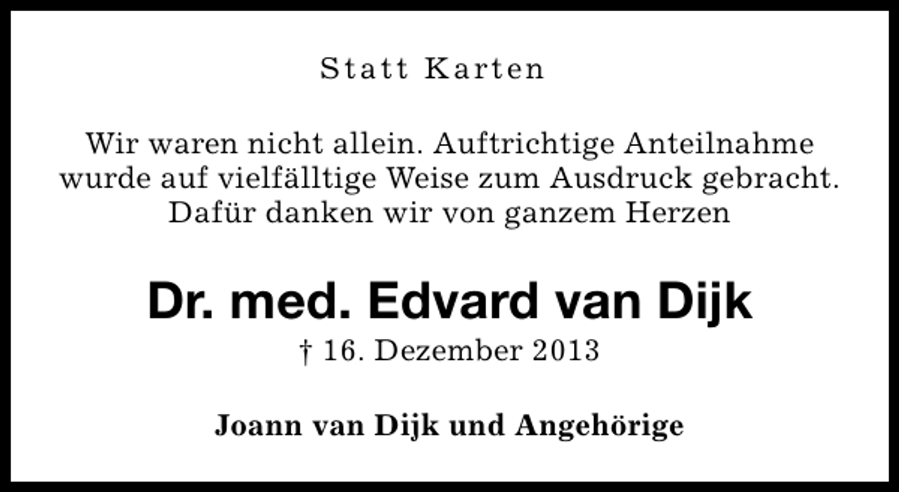 <p>S t a t t K a rt e n<br />Wir waren nicht allein. Auftrichtige Anteilnahme<br />wurde auf vielfälltige Weise zum Ausdruck gebracht.<br />Dafür danken wir von ganzem Herzen</p><p>Dr. med. Edvard van Dijk<br />† 16. Dezember 2013</p><p>Joann van Dijk und Angehörige</p>