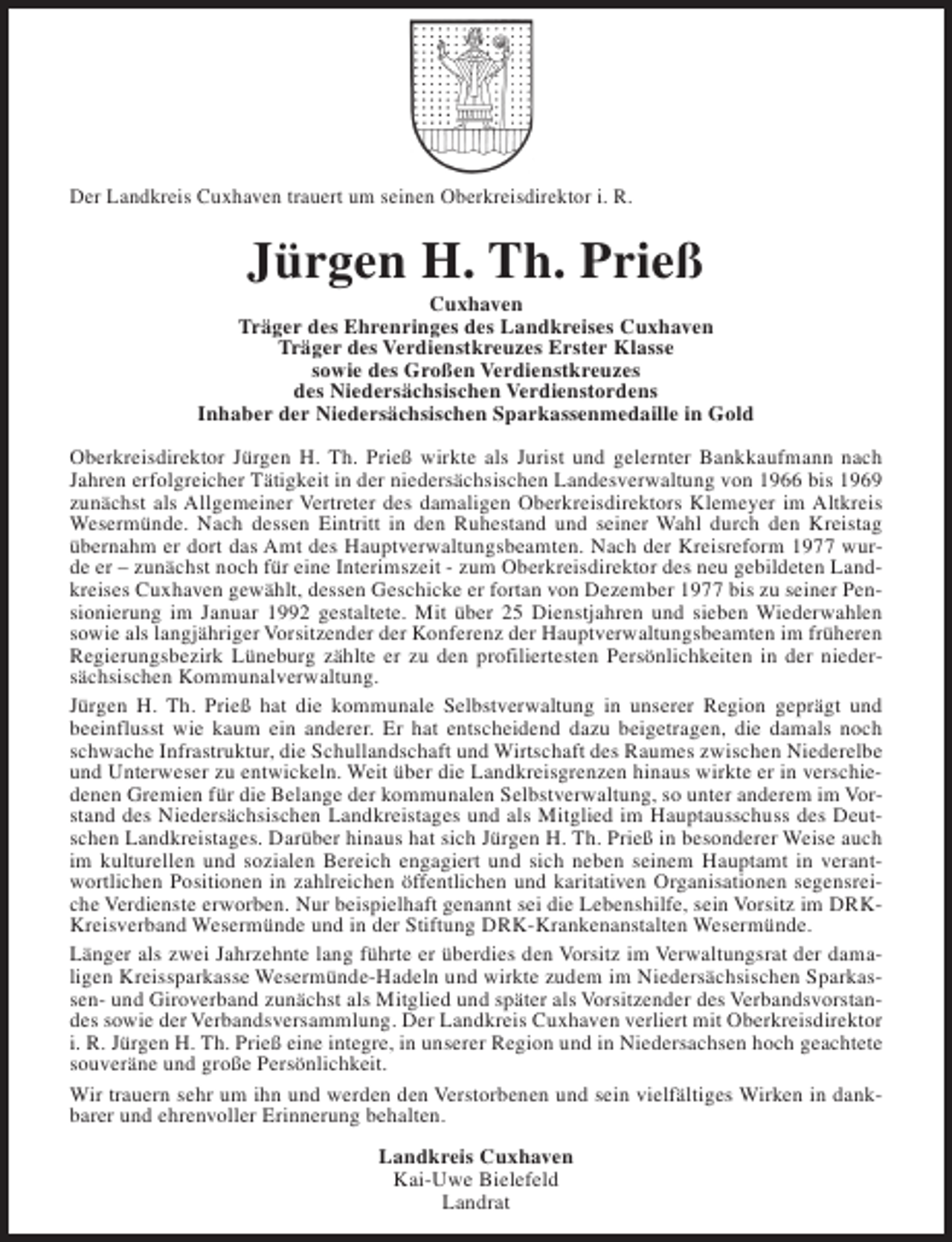 <p>Der Landkreis Cuxhaven trauert um seinen Oberkreisdirektor i. R.</p><p>Jürgen H. Th. Prieß</p><p>Cuxhaven<br />Träger des Ehrenringes des Landkreises Cuxhaven<br />Träger des Verdienstkreuzes Erster Klasse<br />sowie des Großen Verdienstkreuzes<br />des Niedersächsischen Verdienstordens<br />Inhaber der Niedersächsischen Sparkassenmedaille in Gold<br />Oberkreisdirektor Jürgen H. Th. Prieß wirkte als Jurist und gelernter Bankkaufmann nach<br />Jahren erfolgreicher Tätigkeit in der niedersächsischen Landesverwaltung von 1966 bis 1969<br />zunächst als Allgemeiner Vertreter des damaligen Oberkreisdirektors Klemeyer im Altkreis<br />Wesermünde. Nach dessen Eintritt in den Ruhestand und seiner Wahl durch den Kreistag<br />übernahm er dort das Amt des Hauptverwaltungsbeamten. Nach der Kreisreform 1977 wurde er – zunächst noch für eine Interimszeit - zum Oberkreisdirektor des neu gebildeten Landkreises Cuxhaven gewählt, dessen Geschicke er fortan von Dezember 1977 bis zu seiner Pensionierung im Januar 1992 gestaltete. Mit über 25 Dienstjahren und sieben Wiederwahlen<br />sowie als langjähriger Vorsitzender der Konferenz der Hauptverwaltungsbeamten im früheren<br />Regierungsbezirk Lüneburg zählte er zu den profiliertesten Persönlichkeiten in der niedersächsischen Kommunalverwaltung.<br />Jürgen H. Th. Prieß hat die kommunale Selbstverwaltung in unserer Region geprägt und<br />beeinflusst wie kaum ein anderer. Er hat entscheidend dazu beigetragen, die damals noch<br />schwache Infrastruktur, die Schullandschaft und Wirtschaft des Raumes zwischen Niederelbe<br />und Unterweser zu entwickeln. Weit über die Landkreisgrenzen hinaus wirkte er in verschiedenen Gremien für die Belange der kommunalen Selbstverwaltung, so unter anderem im Vorstand des Niedersächsischen Landkreistages und als Mitglied im Hauptausschuss des Deutschen Landkreistages. Darüber hinaus hat sich Jürgen H. Th. Prieß in besonderer Weise auch<br />im kulturellen und sozialen Bereich engagiert und sich neben seinem Hauptamt in verantwortlichen Positionen in zahlreichen öffentlichen und karitativen Organisationen segensreiche Verdienste erworben. Nur beispielhaft genannt sei die Lebenshilfe, sein Vorsitz im DRKKreisverband Wesermünde und in der Stiftung DRK-Krankenanstalten Wesermünde.<br />Länger als zwei Jahrzehnte lang führte er überdies den Vorsitz im Verwaltungsrat der damaligen Kreissparkasse Wesermünde-Hadeln und wirkte zudem im Niedersächsischen Sparkassen- und Giroverband zunächst als Mitglied und später als Vorsitzender des Verbandsvorstandes sowie der Verbandsversammlung. Der Landkreis Cuxhaven verliert mit Oberkreisdirektor<br />i. R. Jürgen H. Th. Prieß eine integre, in unserer Region und in Niedersachsen hoch geachtete<br />souveräne und große Persönlichkeit.<br />Wir trauern sehr um ihn und werden den Verstorbenen und sein vielfältiges Wirken in dankbarer und ehrenvoller Erinnerung behalten.<br />Landkreis Cuxhaven<br />Kai-Uwe Bielefeld<br />Landrat</p>