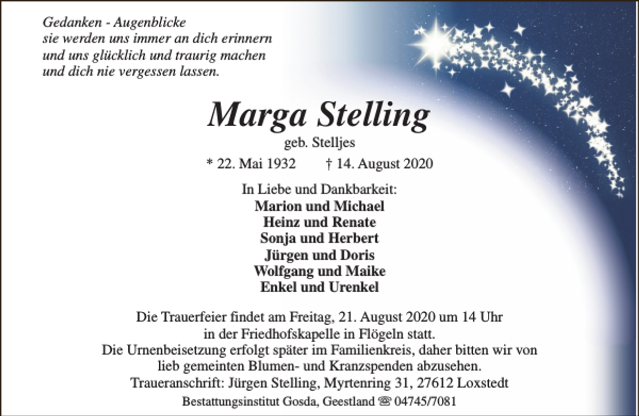 <p>Gedanken - Augenblicke<br />sie werden uns immer an dich erinnern<br />und uns glücklich und traurig machen<br />und dich nie vergessen lassen.</p><p>Marga Stelling</p><p>geb. Stelljes<br />* 22. Mai 1932<br />† 14. August 2020<br />In Liebe und Dankbarkeit:<br />Marion und Michael<br />Heinz und Renate<br />Sonja und Herbert<br />Jürgen und Doris<br />Wolfgang und Maike<br />Enkel und Urenkel<br />Die Trauerfeier findet am Freitag, 21. August 2020 um 14 Uhr<br />in der Friedhofskapelle in Flögeln statt.<br />Die Urnenbeisetzung erfolgt später im Familienkreis, daher bitten wir von<br />lieb gemeinten Blumen- und Kranzspenden abzusehen.<br />Traueranschrift: Jürgen Stelling, Myrtenring 31, 27612 Loxstedt<br />Bestattungsinstitut Gosda, Geestland s 04745/7081</p>