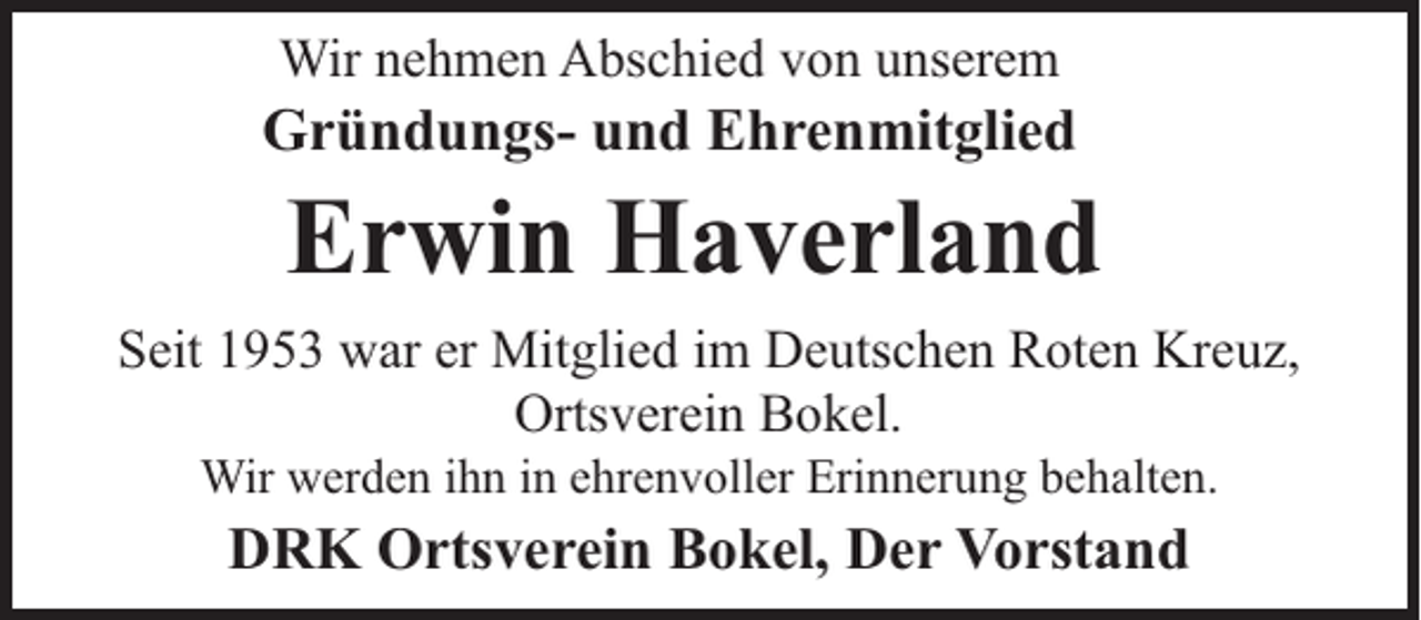 <p>Wir nehmen Abschied von unserem</p><p>Gründungs- und Ehrenmitglied</p><p>Erwin Haverland</p><p>Seit 1953 war er Mitglied im Deutschen Roten Kreuz,<br />Ortsverein Bokel.<br />Wir werden ihn in ehrenvoller Erinnerung behalten.</p><p>DRK Ortsverein Bokel, Der Vorstand</p>