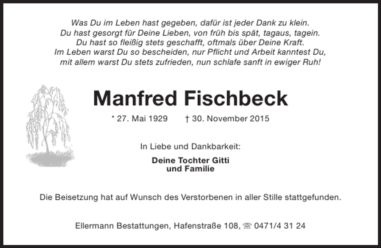 <p>Was Du im Leben hast gegeben, dafür ist jeder Dank zu klein.<br />Du hast gesorgt für Deine Lieben, von früh bis spät, tagaus, tagein.<br />Du hast so fleißig stets geschafft, oftmals über Deine Kraft.<br />Im Leben warst Du so bescheiden, nur Pflicht und Arbeit kanntest Du,<br />mit allem warst Du stets zufrieden, nun schlafe sanft in ewiger Ruh!</p><p>Manfred Fischbeck<br />* 27. Mai 1929</p><p>† 30. November 2015</p><p>In Liebe und Dankbarkeit:<br />Deine Tochter Gitti<br />und Familie<br />Die Beisetzung hat auf Wunsch des Verstorbenen in aller Stille stattgefunden.<br />Ellermann Bestattungen, Hafenstraße 108, s 0471/4 31 24</p>