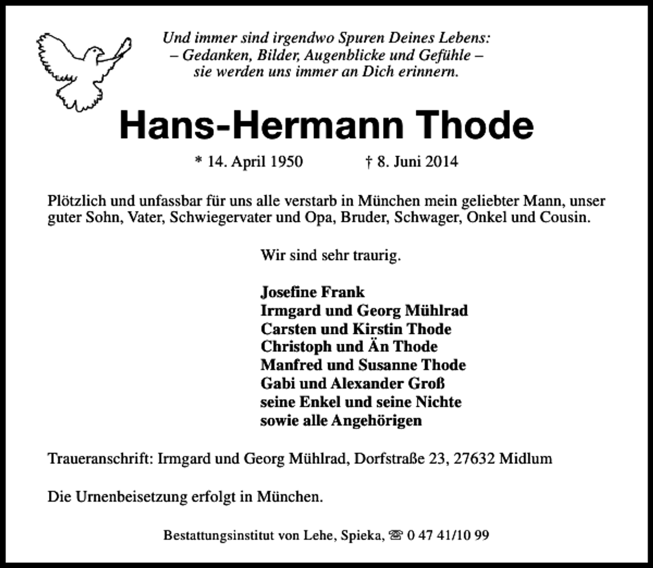 <p>Und immer sind irgendwo Spuren Deines Lebens:<br />– Gedanken, Bilder, Augenblicke und Gefühle –<br />sie werden uns immer an Dich erinnern.</p><p>Hans-Hermann Thode<br />* 14. April 1950</p><p>† 8. Juni 2014</p><p>Plötzlich und unfassbar für uns alle verstarb in München mein geliebter Mann, unser<br />guter Sohn, Vater, Schwiegervater und Opa, Bruder, Schwager, Onkel und Cousin.<br />Wir sind sehr traurig.<br />Josefine Frank<br />Irmgard und Georg Mühlrad<br />Carsten und Kirstin Thode<br />Christoph und Än Thode<br />Manfred und Susanne Thode<br />Gabi und Alexander Groß<br />seine Enkel und seine Nichte<br />sowie alle Angehörigen<br />Traueranschrift: Irmgard und Georg Mühlrad, Dorfstraße 23, 27632 Midlum<br />Die Urnenbeisetzung erfolgt in München.<br />Bestattungsinstitut von Lehe, Spieka, s 0 47 41/10 99</p>