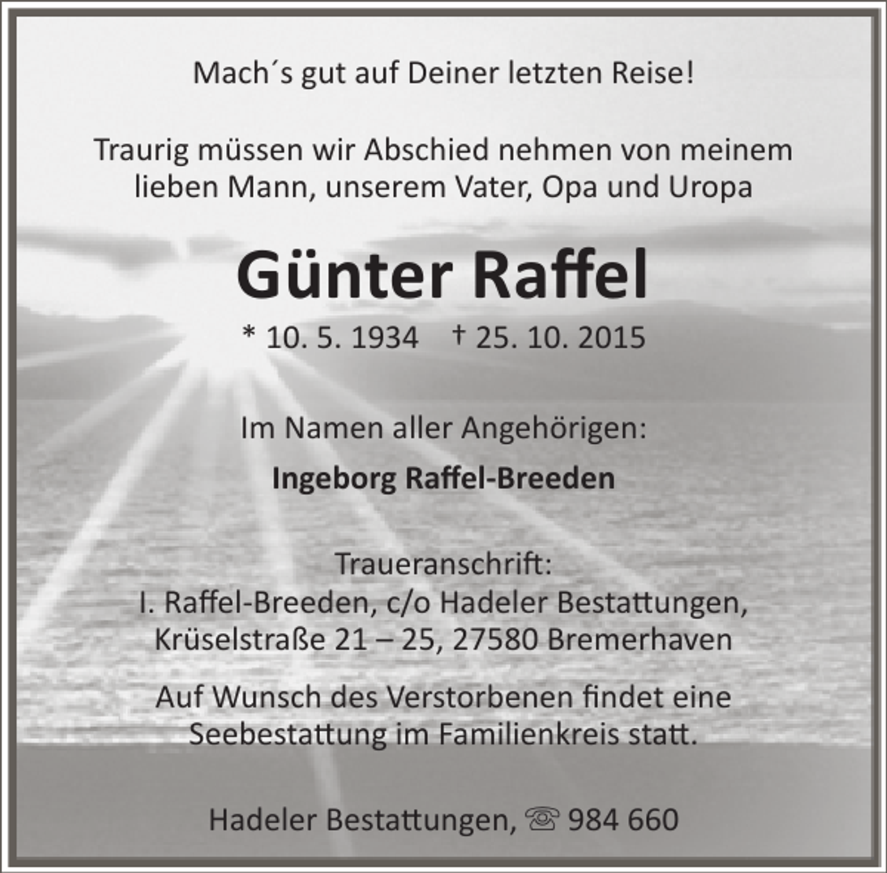 <p>Mach´s gut auf Deiner letzten Reise!<br />Traurig müssen wir Abschied nehmen von meinem<br />lieben Mann, unserem Vater, Opa und Uropa</p><p>Günter Raffel<br />* 10. 5. 1934 † 25. 10. 2015</p><p>Im Namen aller Angehörigen:<br />Ingeborg Raffel-Breeden<br />Traueranschrift:<br />I. Raffel-Breeden, c/o Hadeler Bestattungen,<br />Krüselstraße 21 – 25, 27580 Bremerhaven<br />Auf Wunsch des Verstorbenen findet eine<br />Seebestattung im Familienkreis statt.<br />Hadeler Bestattungen,  984 660</p>