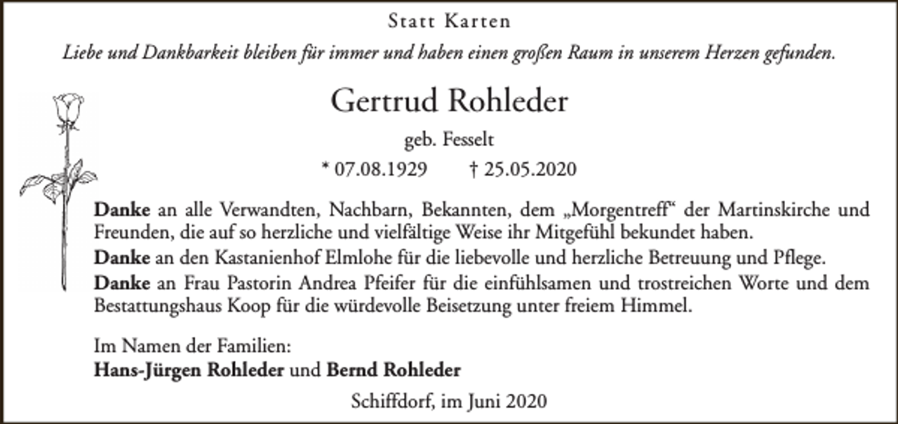 <p>St a t t K a r t e n<br />Liebe und Dankbarkeit bleiben für immer und haben einen großen Raum in unserem Herzen gefunden.</p><p>Gertrud Rohleder<br />geb. Fesselt<br />* 07.08.1929<br />† 25.05.2020<br />Danke an alle Verwandten, Nachbarn, Bekannten, dem „Morgentreff“ der Martinskirche und<br />Freunden, die auf so herzliche und vielfältige Weise ihr Mitgefühl bekundet haben.<br />Danke an den Kastanienhof Elmlohe für die liebevolle und herzliche Betreuung und Pflege.<br />Danke an Frau Pastorin Andrea Pfeifer für die einfühlsamen und trostreichen Worte und dem<br />Bestattungshaus Koop für die würdevolle Beisetzung unter freiem Himmel.<br />Im Namen der Familien:<br />Hans-Jürgen Rohleder und Bernd Rohleder<br />Schiffdorf, im Juni 2020</p>