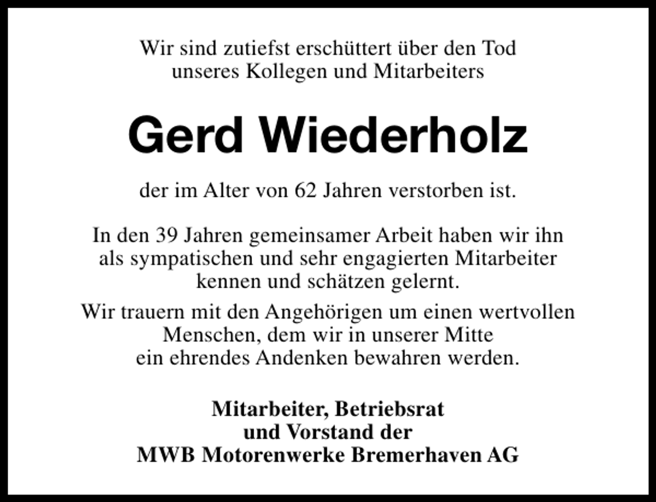 <p>Wir sind zutiefst erschüttert über den Tod<br />unseres Kollegen und Mitarbeiters</p><p>Gerd Wiederholz<br />der im Alter von 62 Jahren verstorben ist.<br />In den 39 Jahren gemeinsamer Arbeit haben wir ihn<br />als sympatischen und sehr engagierten Mitarbeiter<br />kennen und schätzen gelernt.<br />Wir trauern mit den Angehörigen um einen wertvollen<br />Menschen, dem wir in unserer Mitte<br />ein ehrendes Andenken bewahren werden.<br />Mitarbeiter, Betriebsrat<br />und Vorstand der<br />MWB Motorenwerke Bremerhaven AG</p>