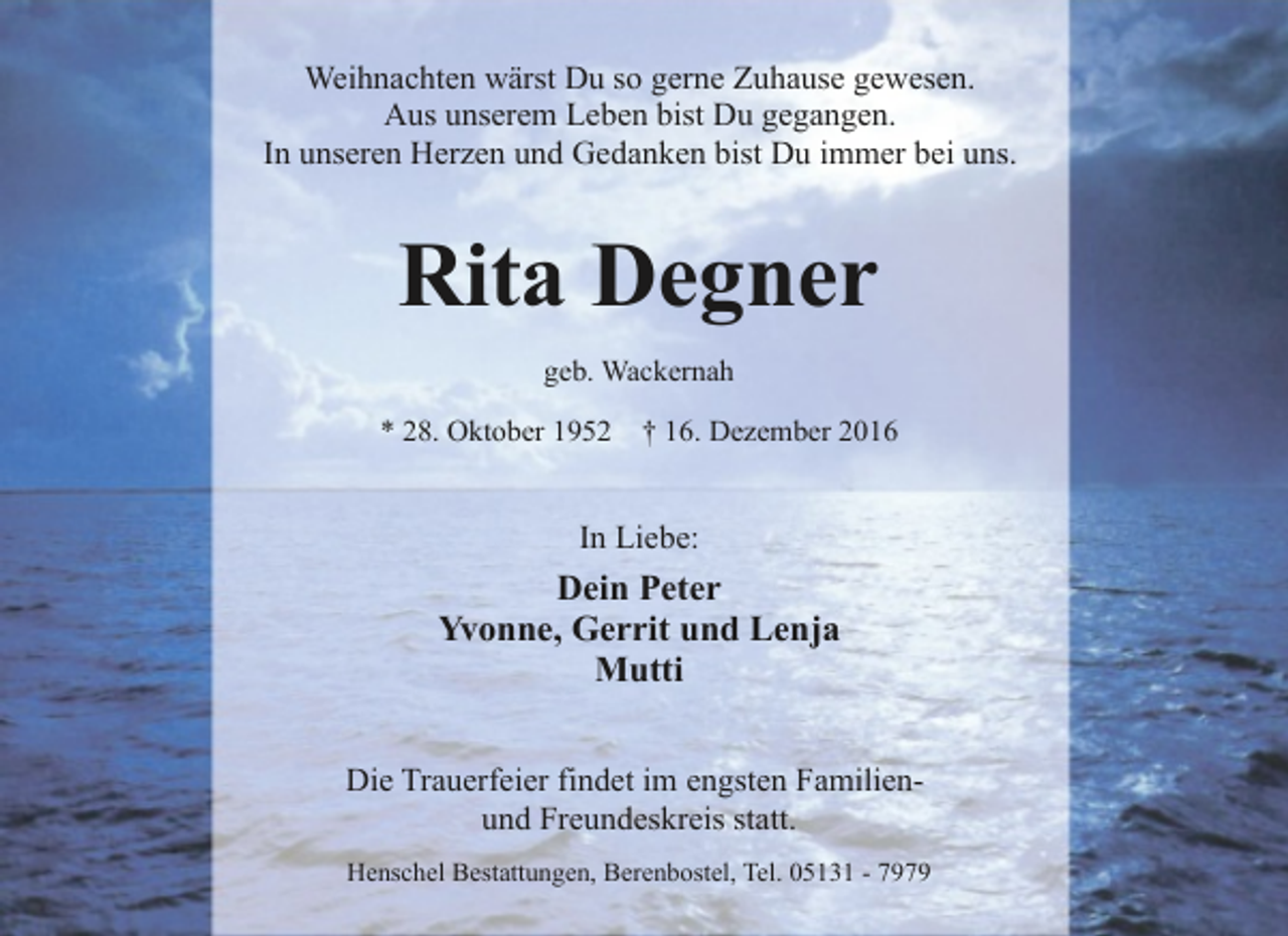 <p>Weihnachten wärst Du so gerne Zuhause gewesen.<br />Aus unserem Leben bist Du gegangen.<br />In unseren Herzen und Gedanken bist Du immer bei uns.</p><p>Rita Degner<br />geb. Wackernah<br />* 28. Oktober 1952</p><p>† 16. Dezember 2016</p><p>In Liebe:</p><p>Dein Peter<br />Yvonne, Gerrit und Lenja<br />Mutti<br />Die Trauerfeier findet im engsten Familienund Freundeskreis statt.<br />Henschel Bestattungen, Berenbostel, Tel. 05131 - 7979</p>
