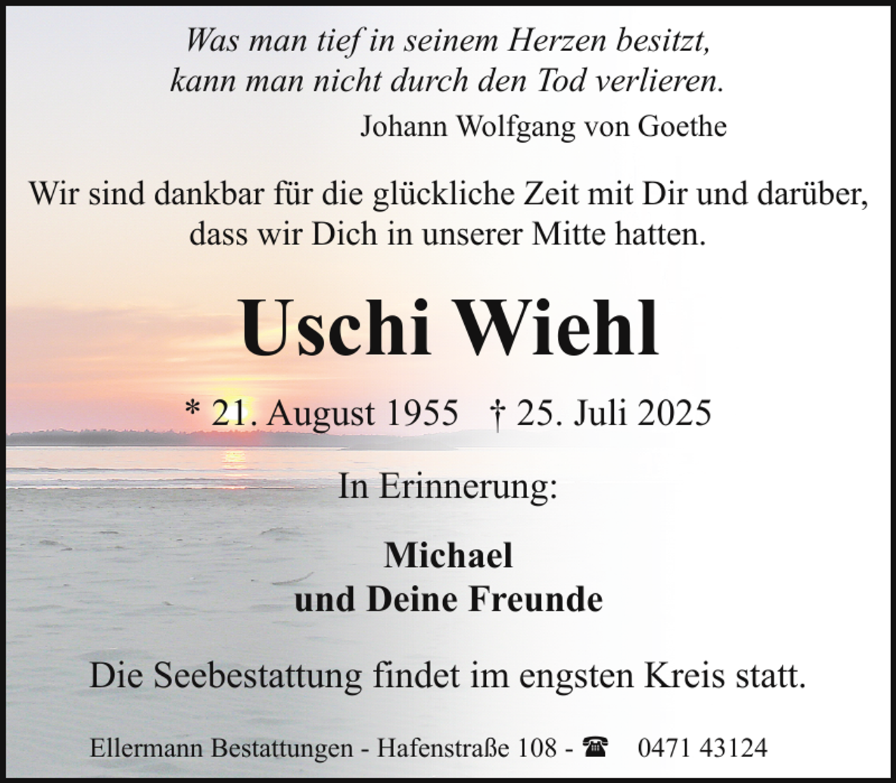 <p>Was man tief in seinem Herzen besitzt,<br />kann man nicht durch den Tod verlieren.<br />Johann Wolfgang von Goethe</p><p>Wir sind dankbar für die glückliche Zeit mit Dir und darüber,<br />dass wir Dich in unserer Mitte hatten.</p><p>Uschi Wiehl<br />* 21. August 1955 † 25. Juli 2025<br />In Erinnerung:<br />Michael<br />und Deine Freunde<br />Die Seebestattung findet im engsten Kreis statt.<br />Ellermann Bestattungen - Hafenstraße 108 - ( 0471 43124</p>