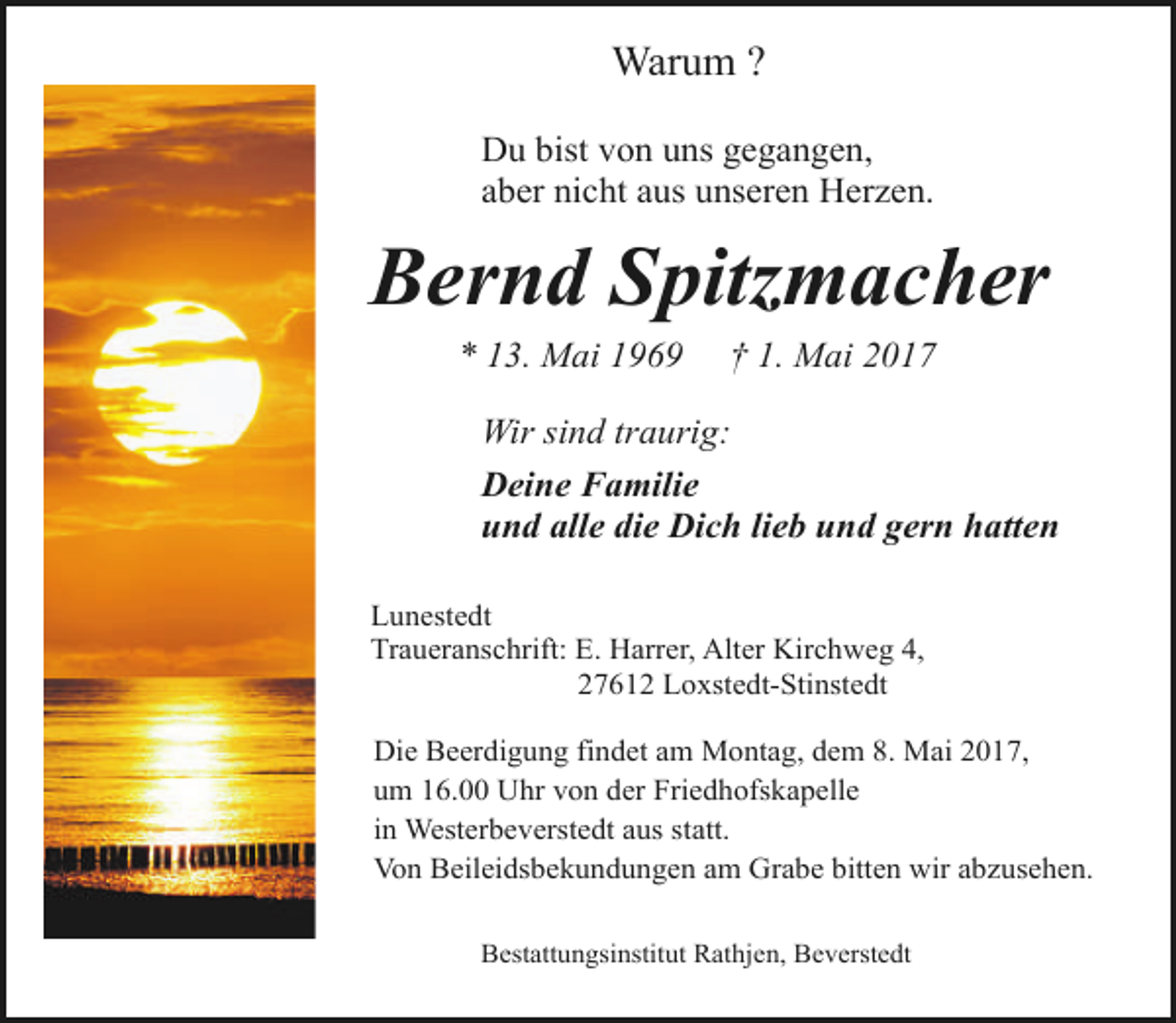 <p>Warum ?<br />Du bist von uns gegangen,<br />aber nicht aus unseren Herzen.</p><p>Bernd Spitzmacher<br />* 13. Mai 1969</p><p>† 1. Mai 2017</p><p>Wir sind traurig:<br />Deine Familie<br />und alle die Dich lieb und gern hatten<br />Lunestedt<br />Traueranschrift: E. Harrer, Alter Kirchweg 4,<br />27612 Loxstedt-Stinstedt<br />Die Beerdigung findet am Montag, dem 8. Mai 2017,<br />um 16.00 Uhr von der Friedhofskapelle<br />in Westerbeverstedt aus statt.<br />Von Beileidsbekundungen am Grabe bitten wir abzusehen.<br />Bestattungsinstitut Rathjen, Beverstedt</p>