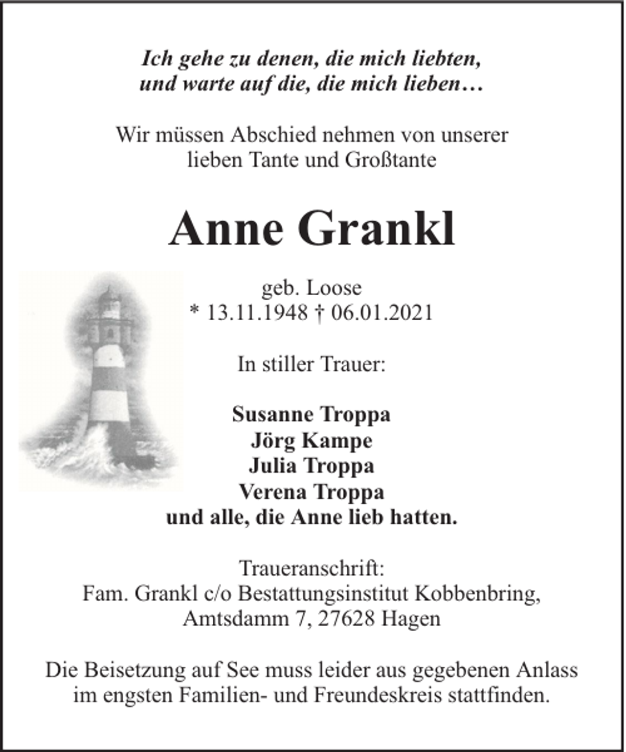 <p>Ich gehe zu denen, die mich liebten,<br />und warte auf die, die mich lieben…<br />Wir müssen Abschied nehmen von unserer<br />lieben Tante und Großtante</p><p>Anne Grankl<br />geb. Loose<br />* 13.11.1948 † 06.01.2021<br />In stiller Trauer:<br />Susanne Troppa<br />Jörg Kampe<br />Julia Troppa<br />Verena Troppa<br />und alle, die Anne lieb hatten.<br />Traueranschrift:<br />Fam. Grankl c/o Bestattungsinstitut Kobbenbring,<br />Amtsdamm 7, 27628 Hagen<br />Die Beisetzung auf See muss leider aus gegebenen Anlass<br />im engsten Familien- und Freundeskreis stattfinden.</p>