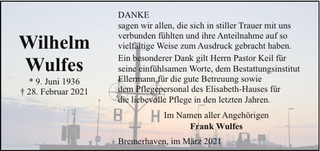 <p>Wilhelm<br />Wulfes<br />* 9. Juni 1936<br />† 28. Februar 2021</p><p>DANKE<br />sagen wir allen, die sich in stiller Trauer mit uns<br />verbunden fühlten und ihre Anteilnahme auf so<br />vielfältige Weise zum Ausdruck gebracht haben.<br />Ein besonderer Dank gilt Herrn Pastor Keil für<br />seine einfühlsamen Worte, dem Bestattungsinstitut<br />Ellermann für die gute Betreuung sowie<br />dem Pflegepersonal des Elisabeth-Hauses für<br />die liebevolle Pflege in den letzten Jahren.<br />Im Namen aller Angehörigen<br />Frank Wulfes<br />Bremerhaven, im März 2021</p>