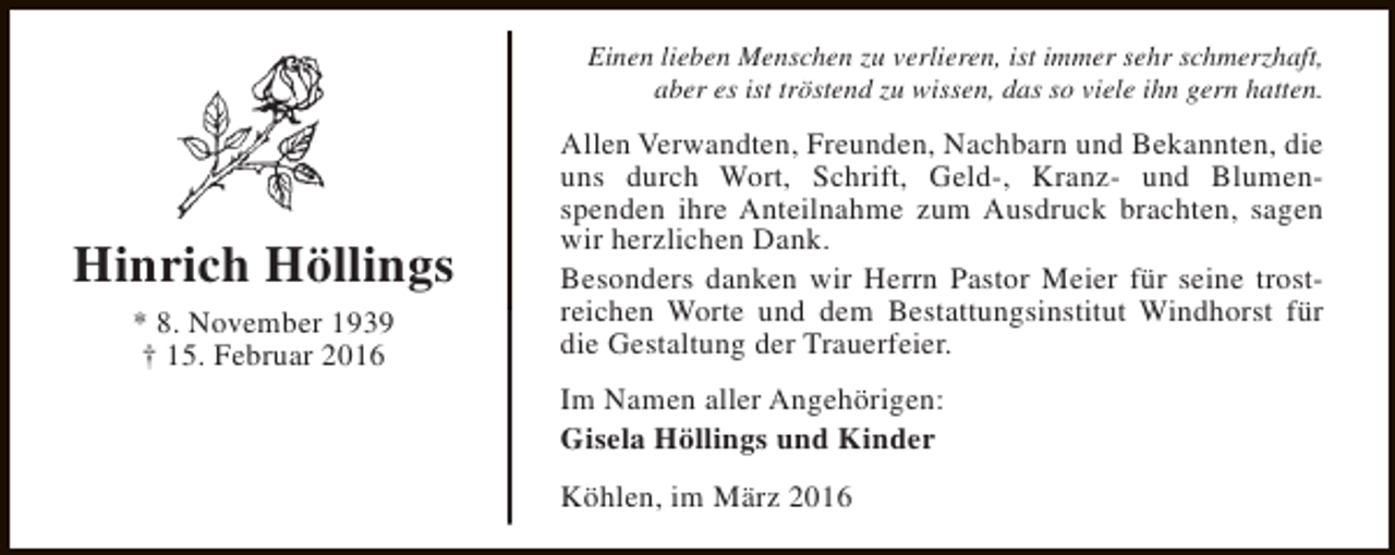 <p>Einen lieben Menschen zu verlieren, ist immer sehr schmerzhaft,<br />aber es ist tröstend zu wissen, das so viele ihn gern hatten.</p><p>Hinrich Höllings<br />* 8. November 1939<br />† 15. Februar 2016</p><p>Allen Verwandten, Freunden, Nachbarn und Bekannten, die<br />uns durch Wort, Schrift, Geld-, Kranz- und Blumenspenden ihre Anteilnahme zum Ausdruck brachten, sagen<br />wir herzlichen Dank.<br />Besonders danken wir Herrn Pastor Meier für seine trostreichen Worte und dem Bestattungsinstitut Windhorst für<br />die Gestaltung der Trauerfeier.<br />Im Namen aller Angehörigen:<br />Gisela Höllings und Kinder<br />Köhlen, im März 2016</p>