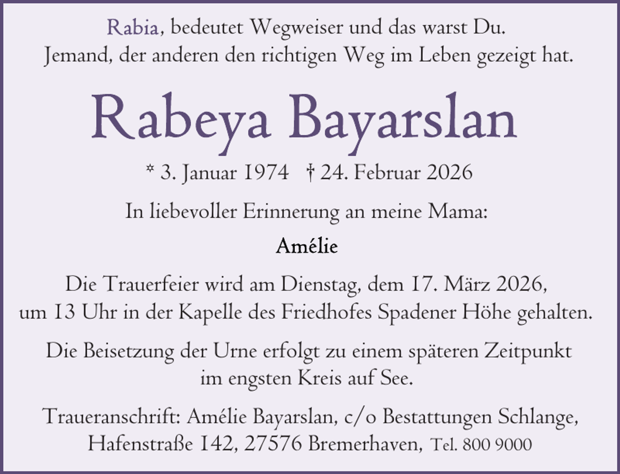 <p>, bedeutet Wegweiser und das warst Du.<br />Jemand, der anderen den richtigen Weg im Leben gezeigt hat.</p>
<p>* 3. Januar 1974 † 24. Februar 2026<br />In liebevoller Erinnerung an meine Mama:<br />Die Trauerfeier wird am Dienstag, dem 17. März 2026,<br />um 13 Uhr in der Kapelle des Friedhofes Spadener Höhe gehalten.<br />Die Beisetzung der Urne erfolgt zu einem späteren Zeitpunkt<br />im engsten Kreis auf See.<br />Traueranschrift: Amélie Bayarslan, c/o Bestattungen Schlange,<br />Hafenstraße 142, 27576 Bremerhaven, Tel. 800 9000</p>