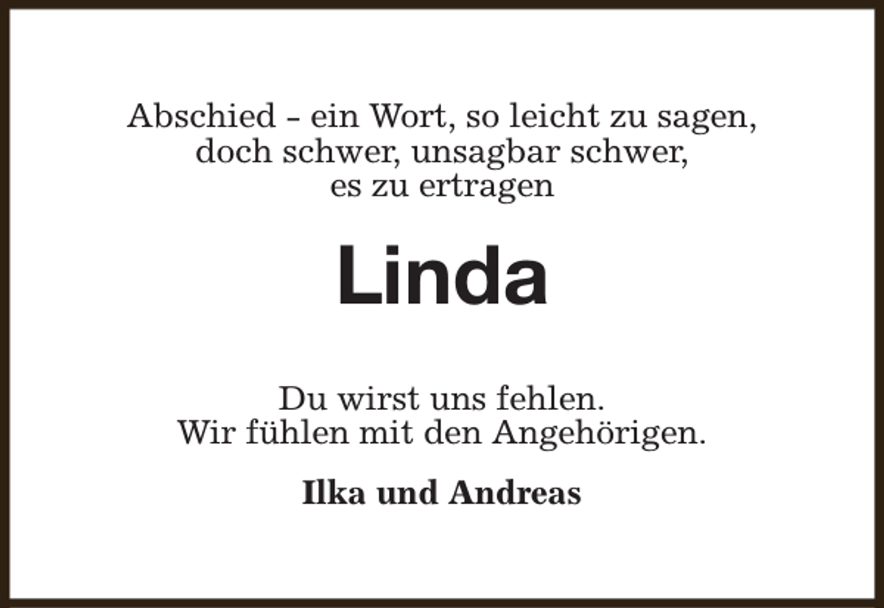 <p>Abschied - ein Wort, so leicht zu sagen,<br />doch schwer, unsagbar schwer,<br />es zu ertragen</p><p>Linda<br />Du wirst uns fehlen.<br />Wir fühlen mit den Angehörigen.<br />Ilka und Andreas</p>