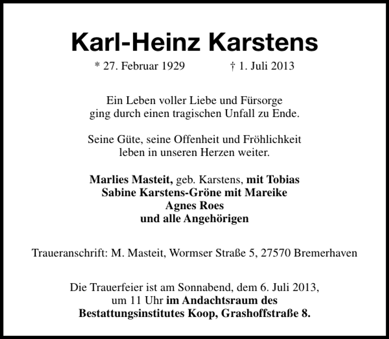 <p>Karl-Heinz Karstens<br />* 27. Februar 1929</p><p>† 1. Juli 2013</p><p>Ein Leben voller Liebe und Fürsorge<br />ging durch einen tragischen Unfall zu Ende.<br />Seine Güte, seine Offenheit und Fröhlichkeit<br />leben in unseren Herzen weiter.<br />Marlies Masteit, geb. Karstens, mit Tobias<br />Sabine Karstens-Gröne mit Mareike<br />Agnes Roes<br />und alle Angehörigen<br />Traueranschrift: M. Masteit, Wormser Straße 5, 27570 Bremerhaven<br />Die Trauerfeier ist am Sonnabend, dem 6. Juli 2013,<br />um 11 Uhr im Andachtsraum des<br />Bestattungsinstitutes Koop, Grashoffstraße 8.</p>