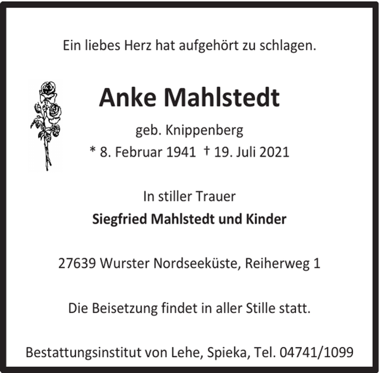 <p>Ein liebes Herz hat aufgehört zu schlagen.</p><p>Anke Mahlstedt<br />geb. Knippenberg<br />* 8. Februar 1941 † 19. Juli 2021<br />In stiller Trauer<br />Siegfried Mahlstedt und Kinder<br />27639 Wurster Nordseeküste, Reiherweg 1<br />Die Beisetzung findet in aller Stille statt.<br />Bestattungsinstitut von Lehe, Spieka, Tel. 04741/1099</p>