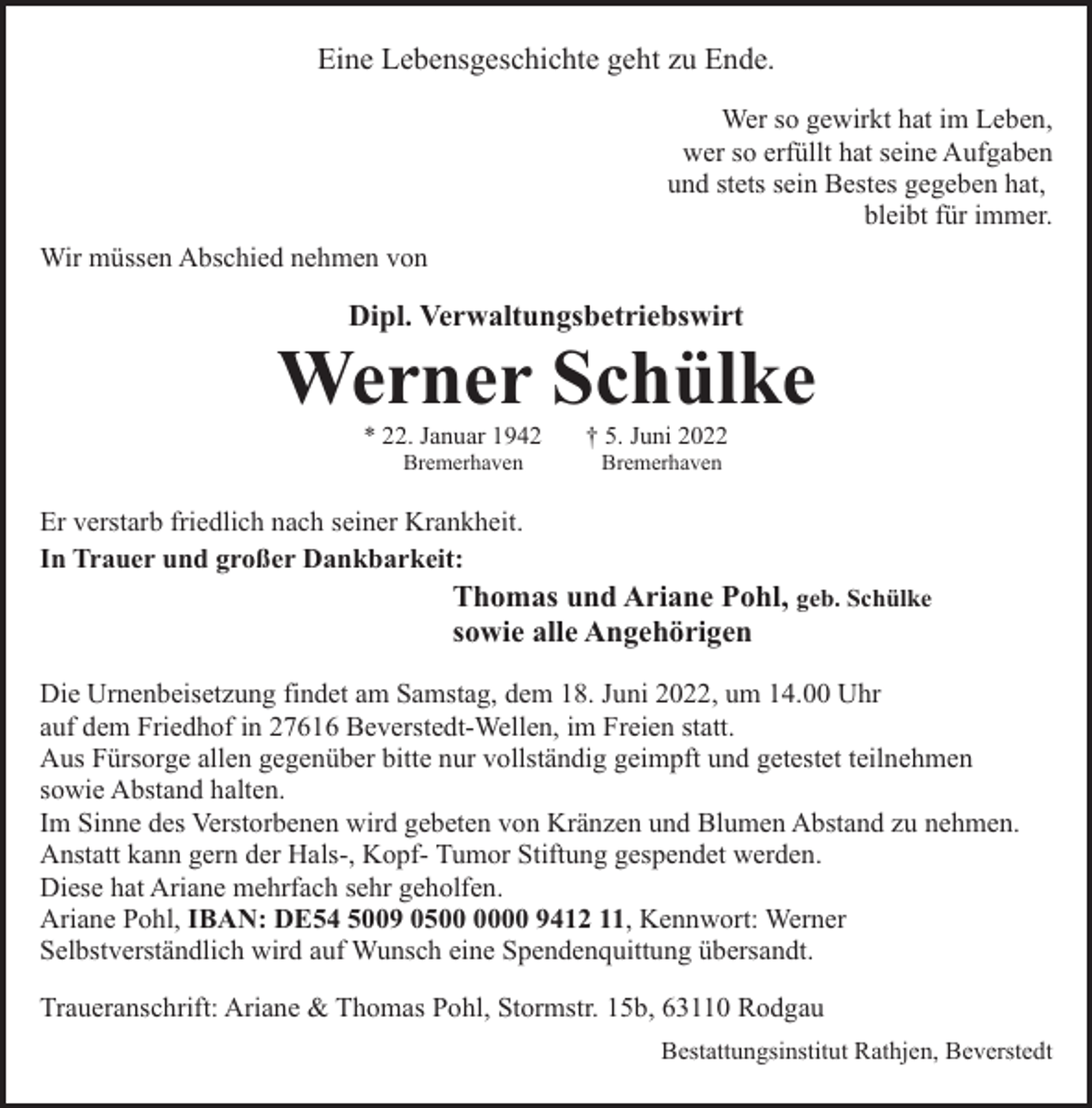 <p>Eine Lebensgeschichte geht zu Ende.<br />Wer so gewirkt hat im Leben,<br />wer so erfüllt hat seine Aufgaben<br />und stets sein Bestes gegeben hat,<br />bleibt für immer.<br />Wir müssen Abschied nehmen von</p><p>Dipl. Verwaltungsbetriebswirt</p><p>Werner Schülke<br />* 22. Januar 1942<br />Bremerhaven</p><p>† 5. Juni 2022<br />Bremerhaven</p><p>Er verstarb friedlich nach seiner Krankheit.<br />In Trauer und großer Dankbarkeit:</p><p>Thomas und Ariane Pohl, geb. Schülke<br />sowie alle Angehörigen</p><p>Die Urnenbeisetzung findet am Samstag, dem 18. Juni 2022, um 14.00 Uhr<br />auf dem Friedhof in 27616 Beverstedt-Wellen, im Freien statt.<br />Aus Fürsorge allen gegenüber bitte nur vollständig geimpft und getestet teilnehmen<br />sowie Abstand halten.<br />Im Sinne des Verstorbenen wird gebeten von Kränzen und Blumen Abstand zu nehmen.<br />Anstatt kann gern der Hals-, Kopf- Tumor Stiftung gespendet werden.<br />Diese hat Ariane mehrfach sehr geholfen.<br />Ariane Pohl, IBAN: DE54 5009 0500 9412 11, Kennwort: Werner<br />Selbstverständlich wird auf Wunsch eine Spendenquittung übersandt.<br />Traueranschrift: Ariane &amp; Thomas Pohl, Stormstr. 15b, 63110 Rodgau<br />Bestattungsinstitut Rathjen, Beverstedt</p>