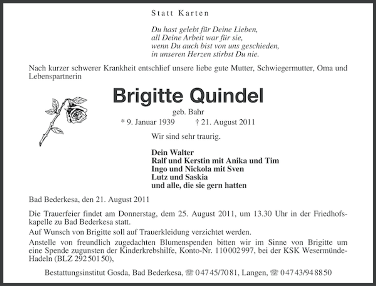 <p>Statt Karten<br />Du hast gelebt für Deine Lieben,<br />all Deine Arbeit war für sie,<br />wenn Du auch bist von uns geschieden,<br />in unseren Herzen stirbst Du nie.<br />Nach kurzer schwerer Krankheit entschlief unsere liebe gute Mutter, Schwiegermutter, Oma und<br />Lebenspartnerin</p><p>Brigitte Quindel<br />geb. Bahr<br />* 9. Januar 1939<br />† 21. August 2011<br />Wir sind sehr traurig.<br />Dein Walter<br />Ralf und Kerstin mit Anika und Tim<br />Ingo und Nickola mit Sven<br />Lutz und Saskia<br />und alle, die sie gern hatten<br />Bad Bederkesa, den 21. August 2011<br />Die Trauerfeier findet am Donnerstag, dem 25. August 2011, um 13.30 Uhr in der Friedhofskapelle zu Bad Bederkesa statt.<br />Auf Wunsch von Brigitte soll auf Trauerkleidung verzichtet werden.<br />Anstelle von freundlich zugedachten Blumenspenden bitten wir im Sinne von Brigitte um<br />eine Spende zugunsten der Kinderkrebshilfe, Konto-Nr. 1102 997, bei der KSK WesermündeHadeln (BLZ 292 501 50),<br />Bestattungsinstitut Gosda, Bad Bederkesa, 0 47 45/70 81, Langen, 0 47 43/94 88 50</p>