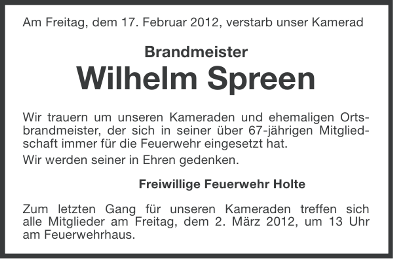 <p>Am Freitag, dem 17. Februar 2012, verstarb unser Kamerad</p><p>Brandmeister</p><p>Wilhelm Spreen<br />Wir trauern um unseren Kameraden und ehemaligen Ortsbrandmeister, der sich in seiner über 67-jährigen Mitgliedschaft immer für die Feuerwehr eingesetzt hat.<br />Wir werden seiner in Ehren gedenken.<br />Freiwillige Feuerwehr Holte<br />Zum letzten Gang für unseren Kameraden treffen sich<br />alle Mitglieder am Freitag, dem 2. März 2012, um 13 Uhr<br />am Feuerwehrhaus.</p>