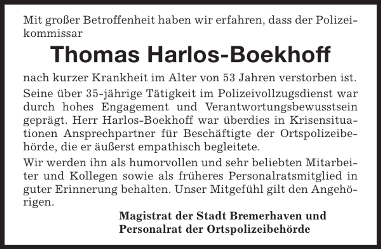 <p>Mit großer Betroffenheit haben wir erfahren, dass der Polizeikommissar</p><p>Thomas Harlos-Boekhoff</p><p>nach kurzer Krankheit im Alter von 53 Jahren verstorben ist.<br />Seine über 35-jährige Tätigkeit im Polizeivollzugsdienst war<br />durch hohes Engagement und Verantwortungsbewusstsein<br />geprägt. Herr Harlos-Boekhoff war überdies in Krisensituationen Ansprechpartner für Beschäftigte der Ortspolizeibehörde, die er äußerst empathisch begleitete.<br />Wir werden ihn als humorvollen und sehr beliebten Mitarbeiter und Kollegen sowie als früheres Personalratsmitglied in<br />guter Erinnerung behalten. Unser Mitgefühl gilt den Angehörigen.<br />Magistrat der Stadt Bremerhaven und<br />Personalrat der Ortspolizeibehörde</p>