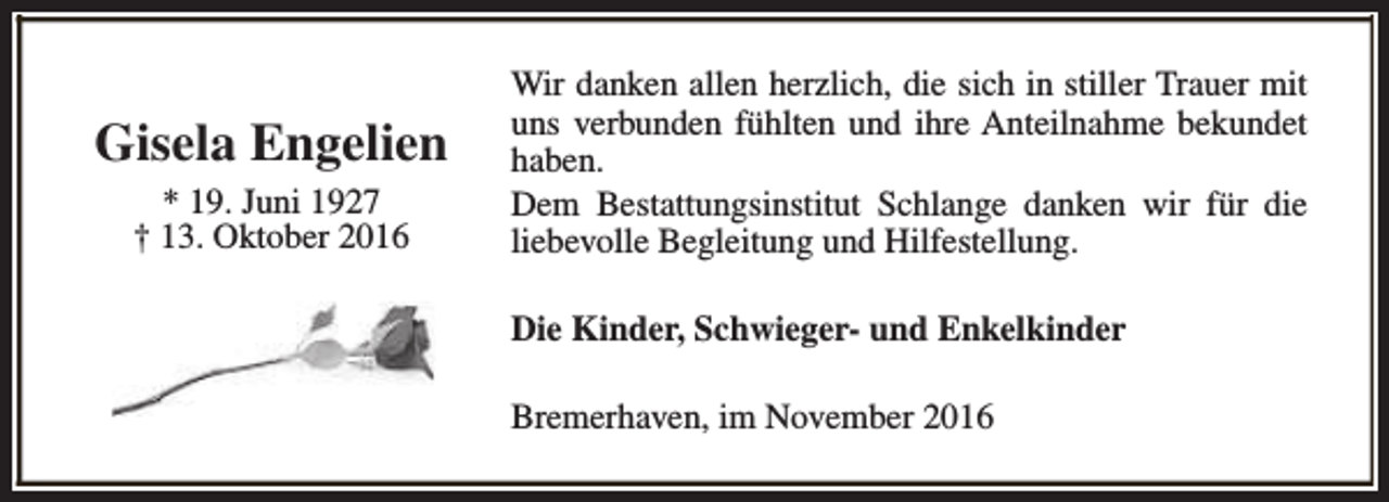 <p>Gisela Engelien<br />* 19. Juni 1927<br />† 13. Oktober 2016</p><p>Wir danken allen herzlich, die sich in stiller Trauer mit<br />uns verbunden fühlten und ihre Anteilnahme bekundet<br />haben.<br />Dem Bestattungsinstitut Schlange danken wir für die<br />liebevolle Begleitung und Hilfestellung.<br />Die Kinder, Schwieger- und Enkelkinder<br />Bremerhaven, im November 2016</p>