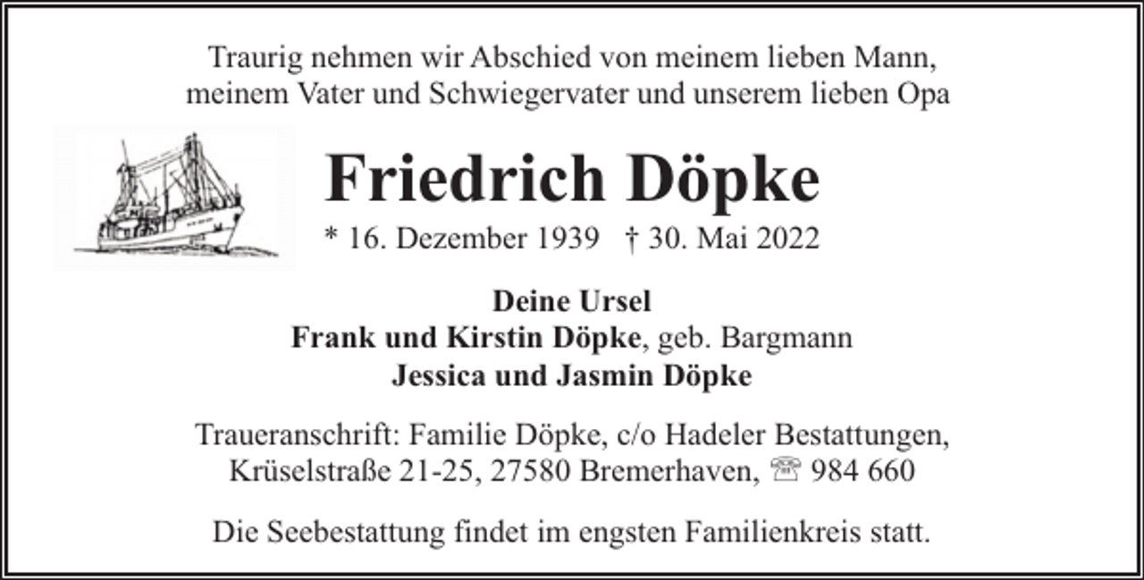 <p>Traurig nehmen wir Abschied von meinem lieben Mann,<br />meinem Vater und Schwiegervater und unserem lieben Opa</p><p>Friedrich Döpke</p><p>* 16. Dezember 1939 † 30. Mai 2022<br />Deine Ursel<br />Frank und Kirstin Döpke, geb. Bargmann<br />Jessica und Jasmin Döpke<br />Traueranschrift: Familie Döpke, c/o Hadeler Bestattungen,<br />Krüselstraße 21-25, 27580 Bremerhaven, ' 984 660<br />Die Seebestattung findet im engsten Familienkreis statt.</p>