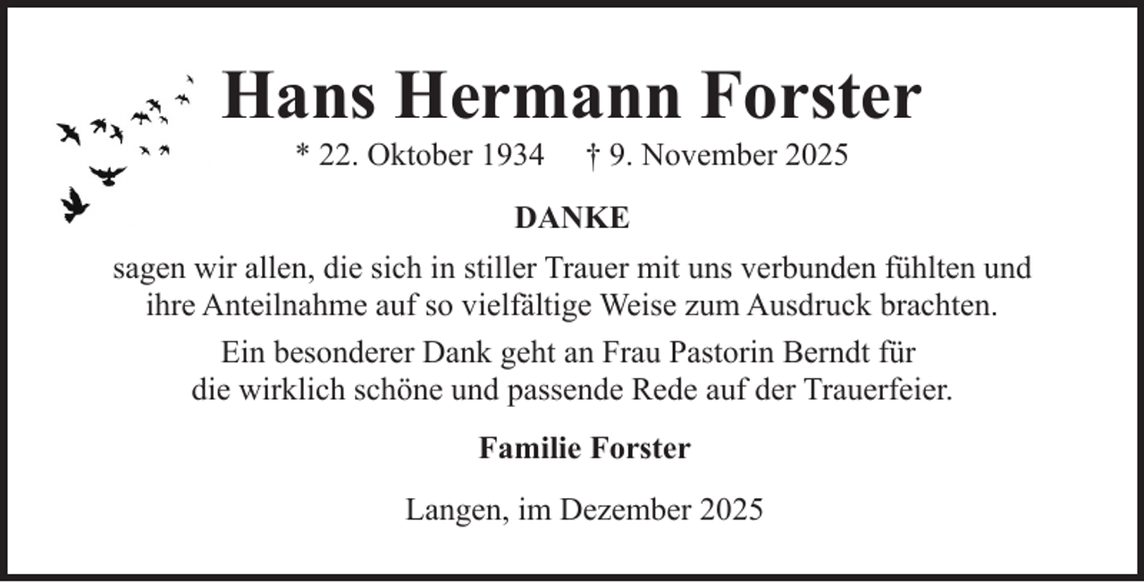 <p>Hans Hermann Forster<br />* 22. Oktober 1934</p><p>† 9. November 2025</p><p>DANKE<br />sagen wir allen, die sich in stiller Trauer mit uns verbunden fühlten und<br />ihre Anteilnahme auf so vielfältige Weise zum Ausdruck brachten.<br />Ein besonderer Dank geht an Frau Pastorin Berndt für<br />die wirklich schöne und passende Rede auf der Trauerfeier.<br />Familie Forster<br />Langen, im Dezember 2025</p>