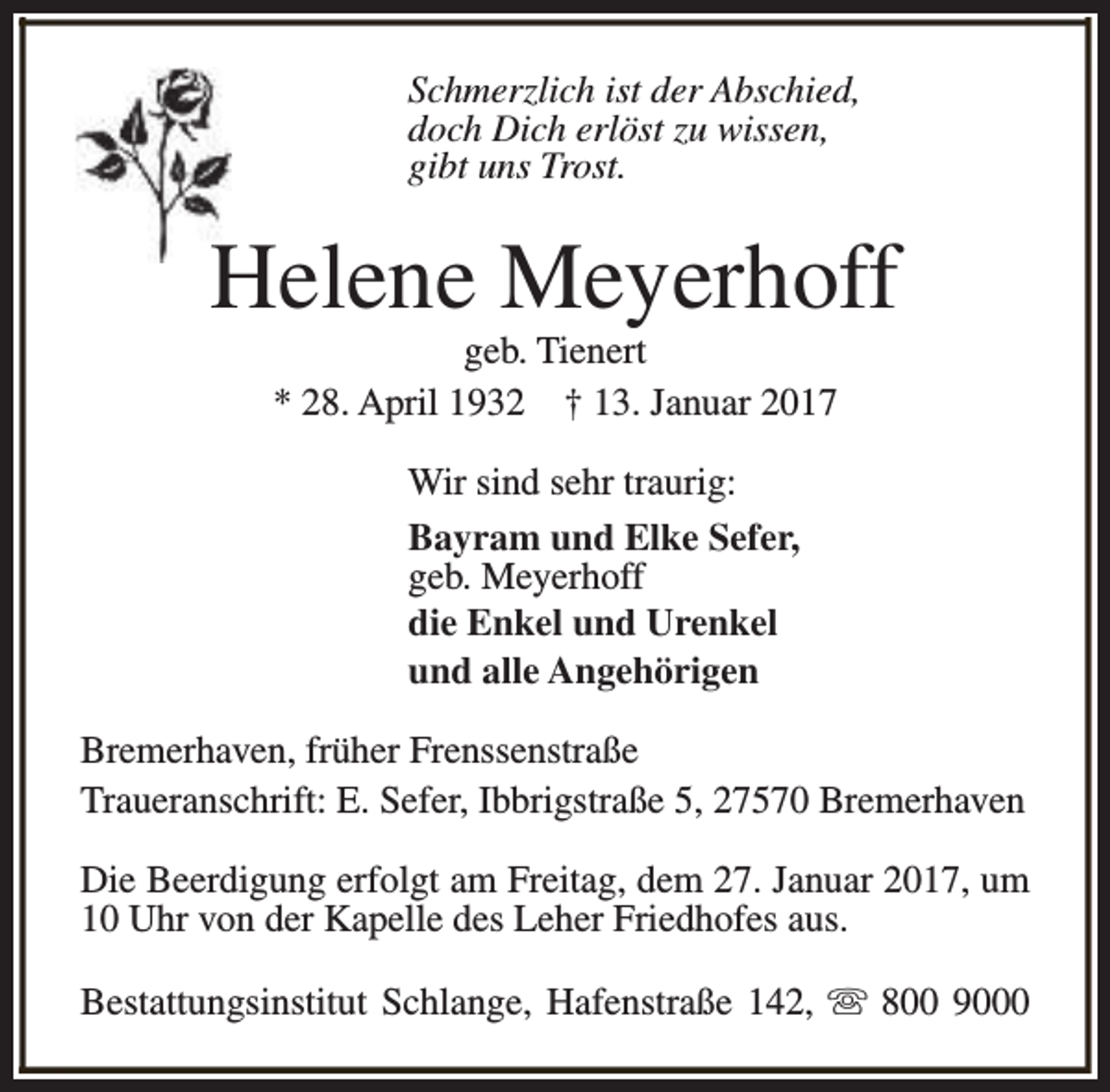 <p>Schmerzlich ist der Abschied,<br />doch Dich erlöst zu wissen,<br />gibt uns Trost.</p><p>Helene Meyerhoff<br />geb. Tienert<br />* 28. April 1932 † 13. Januar 2017<br />Wir sind sehr traurig:<br />Bayram und Elke Sefer,<br />geb. Meyerhoff<br />die Enkel und Urenkel<br />und alle Angehörigen<br />Bremerhaven, früher Frenssenstraße<br />Traueranschrift: E. Sefer, Ibbrigstraße 5, 27570 Bremerhaven<br />Die Beerdigung erfolgt am Freitag, dem 27. Januar 2017, um<br />10 Uhr von der Kapelle des Leher Friedhofes aus.<br />Bestattungsinstitut Schlange, Hafenstraße 142, s 800 9000</p>