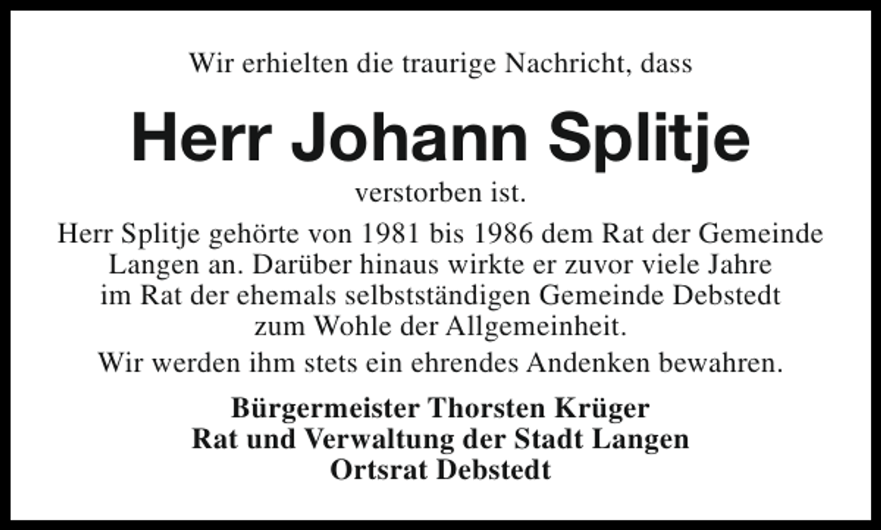 <p>Wir erhielten die traurige Nachricht, dass</p><p>Herr Johann Splitje</p><p>verstorben ist.<br />Herr Splitje gehörte von 1981 bis 1986 dem Rat der Gemeinde<br />Langen an. Darüber hinaus wirkte er zuvor viele Jahre<br />im Rat der ehemals selbstständigen Gemeinde Debstedt<br />zum Wohle der Allgemeinheit.<br />Wir werden ihm stets ein ehrendes Andenken bewahren.<br />Bürgermeister Thorsten Krüger<br />Rat und Verwaltung der Stadt Langen<br />Ortsrat Debstedt</p>
