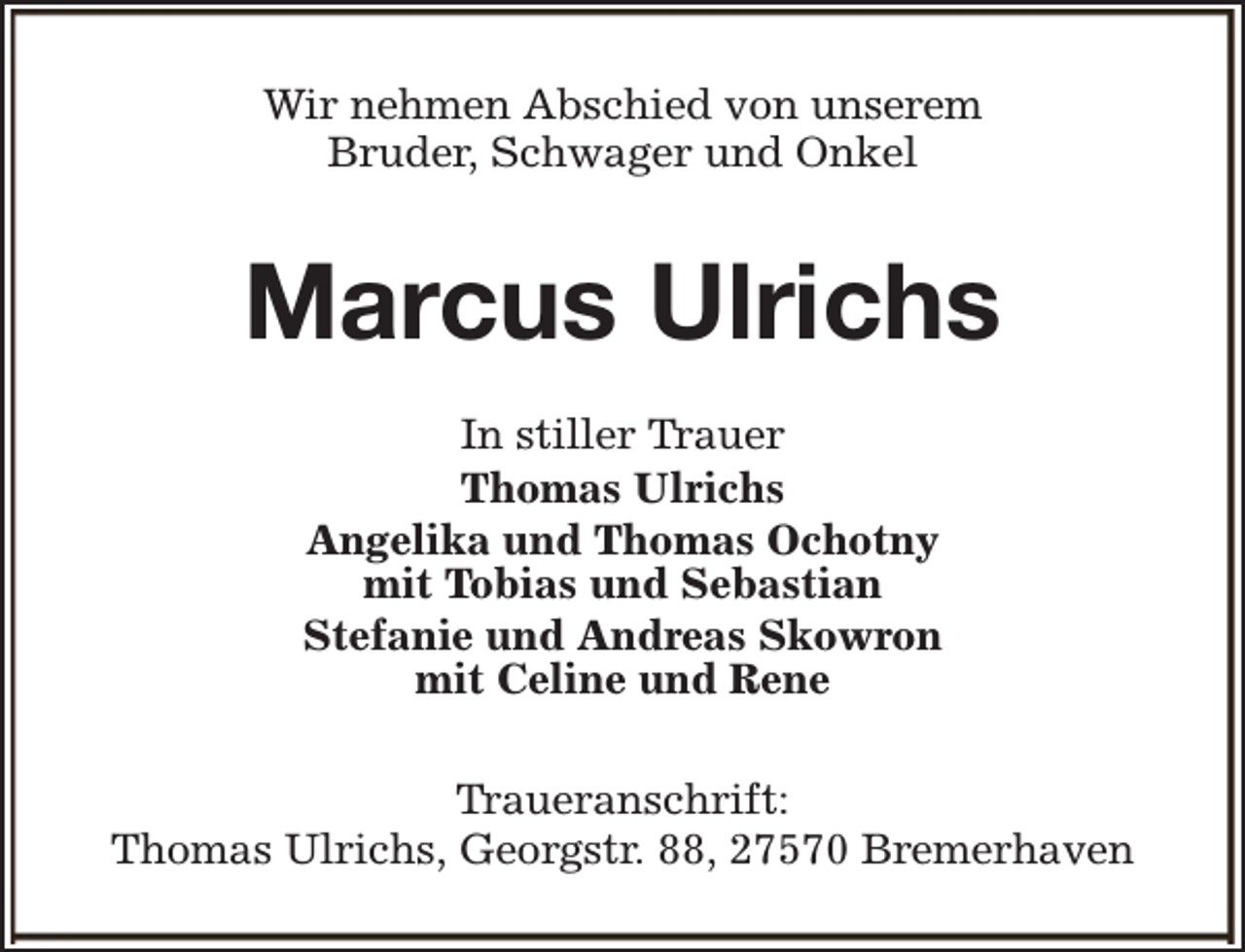 <p>Wir nehmen Abschied von unserem<br />Bruder, Schwager und Onkel</p><p>Marcus Ulrichs<br />In stiller Trauer<br />Thomas Ulrichs<br />Angelika und Thomas Ochotny<br />mit Tobias und Sebastian<br />Stefanie und Andreas Skowron<br />mit Celine und Rene<br />Traueranschrift:<br />Thomas Ulrichs, Georgstr. 88, 27570 Bremerhaven</p>