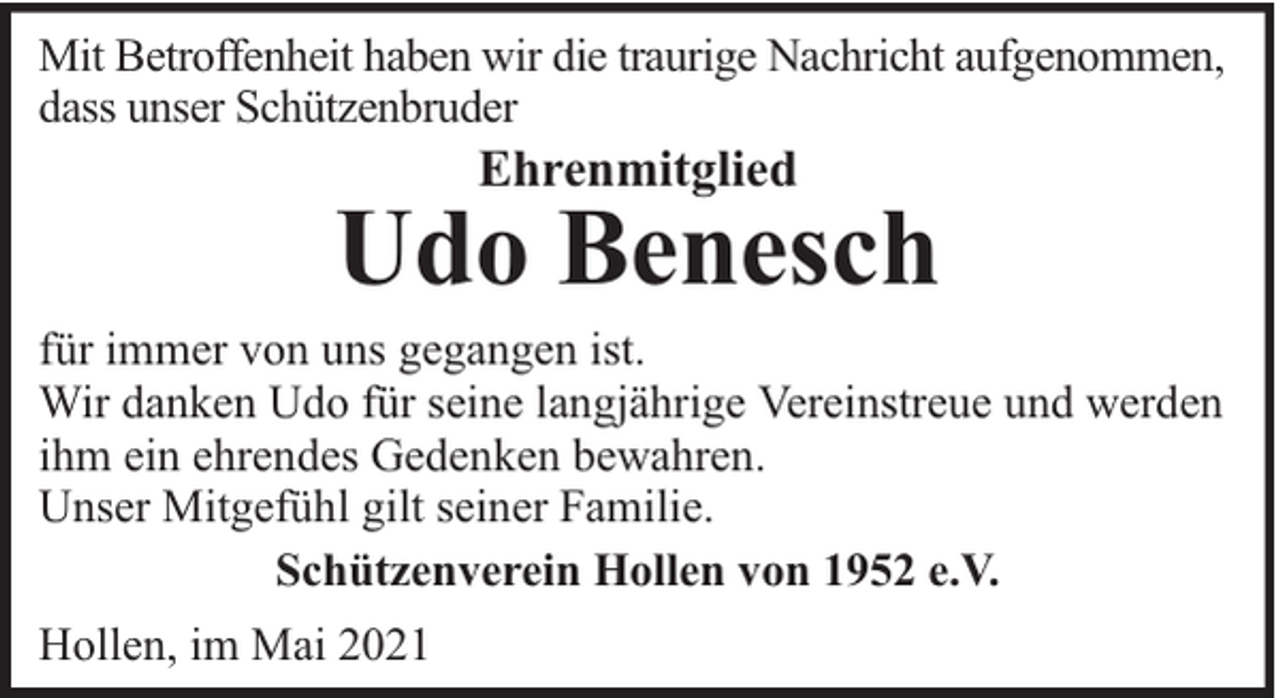 <p>Mit Betroffenheit haben wir die traurige Nachricht aufgenommen,<br />dass unser Schützenbruder</p><p>Ehrenmitglied</p><p>Udo Benesch</p><p>für immer von uns gegangen ist.<br />Wir danken Udo für seine langjährige Vereinstreue und werden<br />ihm ein ehrendes Gedenken bewahren.<br />Unser Mitgefühl gilt seiner Familie.<br />Schützenverein Hollen von 1952 e.V.<br />Hollen, im Mai 2021</p>