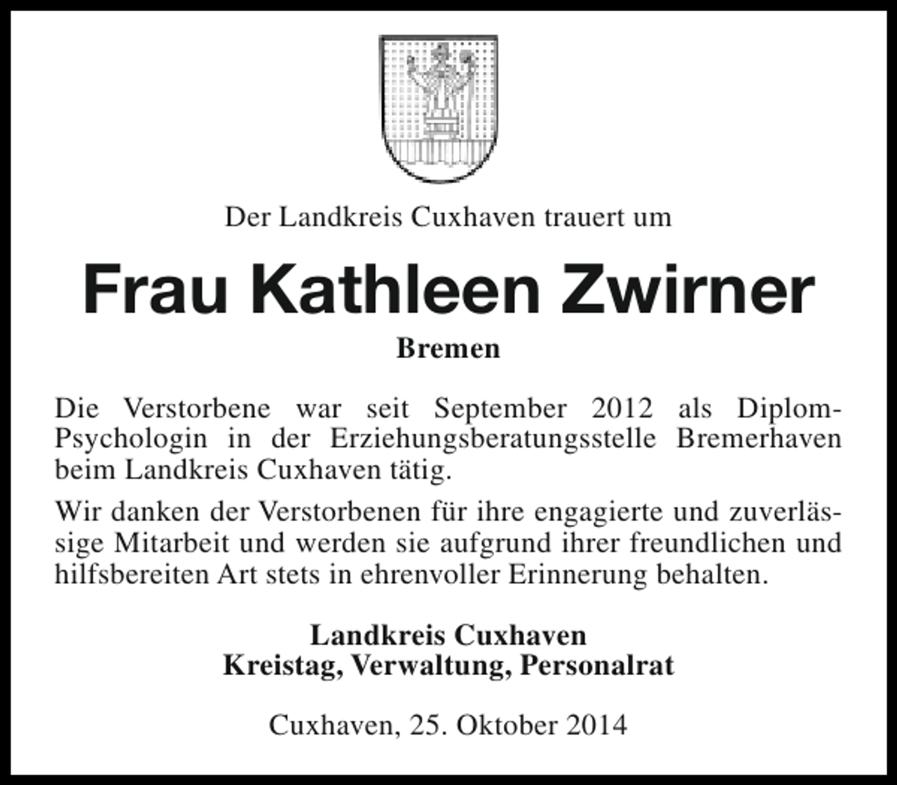 <p>Der Landkreis Cuxhaven trauert um</p><p>Frau Kathleen Zwirner<br />Bremen</p><p>Die Verstorbene war seit September 2012 als DiplomPsychologin in der Erziehungsberatungsstelle Bremerhaven<br />beim Landkreis Cuxhaven tätig.<br />Wir danken der Verstorbenen für ihre engagierte und zuverlässige Mitarbeit und werden sie aufgrund ihrer freundlichen und<br />hilfsbereiten Art stets in ehrenvoller Erinnerung behalten.<br />Landkreis Cuxhaven<br />Kreistag, Verwaltung, Personalrat<br />Cuxhaven, 25. Oktober 2014</p>