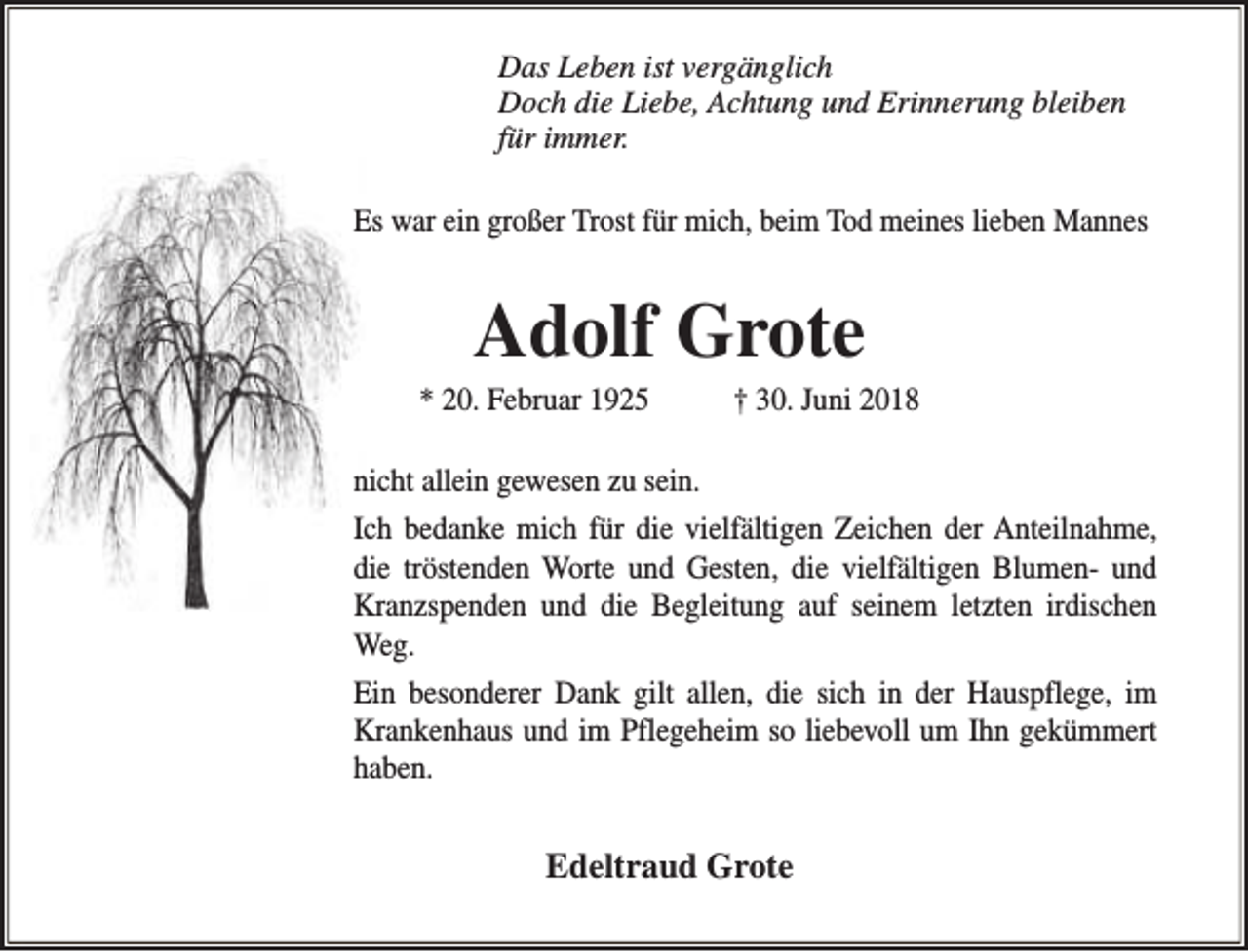 <p>Das Leben ist vergänglich<br />Doch die Liebe, Achtung und Erinnerung bleiben<br />für immer.<br />Es war ein großer Trost für mich, beim Tod meines lieben Mannes</p><p>Adolf Grote</p><p>* 20. Februar 1925</p><p>† 30. Juni 2018</p><p>nicht allein gewesen zu sein.<br />Ich bedanke mich für die vielfältigen Zeichen der Anteilnahme,<br />die tröstenden Worte und Gesten, die vielfältigen Blumen- und<br />Kranzspenden und die Begleitung auf seinem letzten irdischen<br />Weg.<br />Ein besonderer Dank gilt allen, die sich in der Hauspflege, im<br />Krankenhaus und im Pflegeheim so liebevoll um Ihn gekümmert<br />haben.</p><p>Edeltraud Grote</p>
