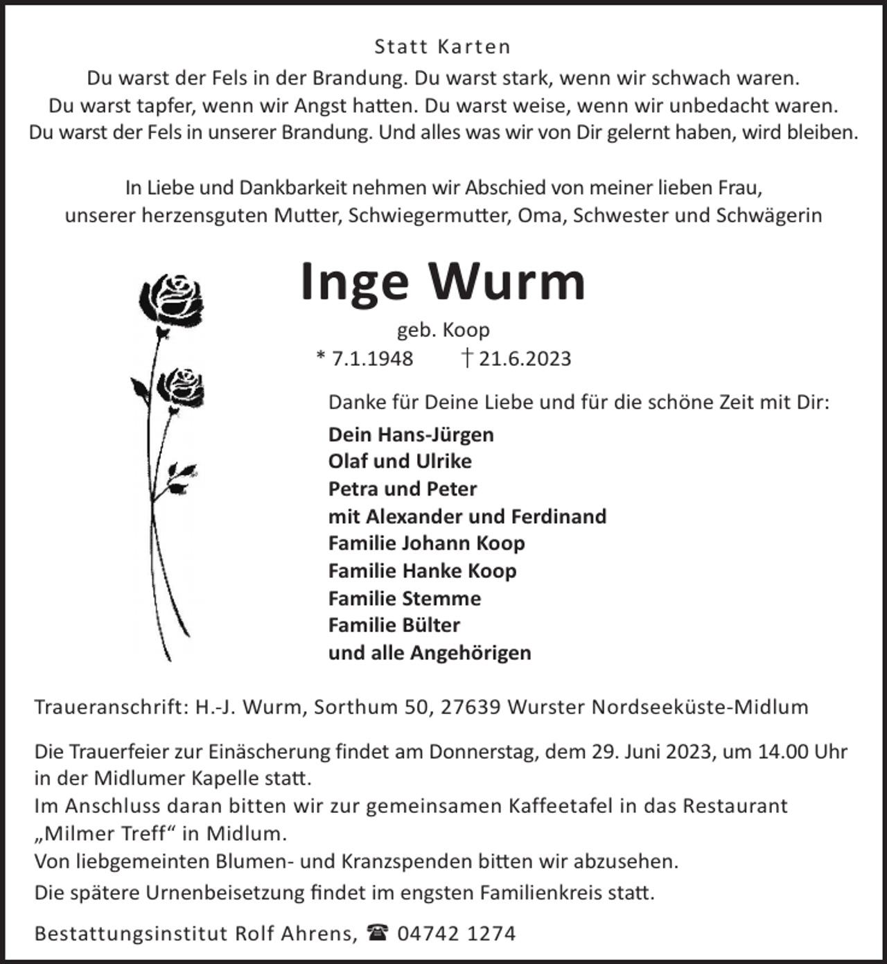 <p>Stat t Ka rt en<br />Du warst der Fels in der Brandung. Du warst stark, wenn wir schwach waren.<br />Du warst tapfer, wenn wir Angst ha©en. Du warst weise, wenn wir unbedacht waren.<br />Du warst der Fels in unserer Brandung. Und alles was wir von Dir gelernt haben, wird bleiben.<br />In Liebe und Dankbarkeit nehmen wir Abschied von meiner lieben Frau,<br />unserer herzensguten Mu©er, Schwiegermu©er, Oma, Schwester und Schwägerin</p><p>Inge Wurm<br />geb. Koop<br />* 7.1.1948<br />† 21.6.2023</p><p>Danke für Deine Liebe und für die schöne Zeit mit Dir:<br />Dein Hans-Jürgen<br />Olaf und Ulrike<br />Petra und Peter<br />mit Alexander und Ferdinand<br />Familie Johann Koop<br />Familie Hanke Koop<br />Familie Stemme<br />Familie Bülter<br />und alle Angehörigen<br />Traueranschrift: H.-J. Wurm, Sorthum 50, 27639 Wurster Nordseeküste-Midlum<br />Die Trauerfeier zur Einäscherung findet am Donnerstag, dem 29. Juni 2023, um 14.00 Uhr<br />in der Midlumer Kapelle sta©.<br />Im Anschluss daran bitten wir zur gemeinsamen Kaffeetafel in das Restaurant<br />„Milmer Treff“ in Midlum.<br />Von liebgemeinten Blumen- und Kranzspenden bi©en wir abzusehen.<br />Die spätere Urnenbeisetzung ﬁndet im engsten Familienkreis sta©.<br />Bestattungsinstitut Rolf Ahrens,  04742 1274</p>