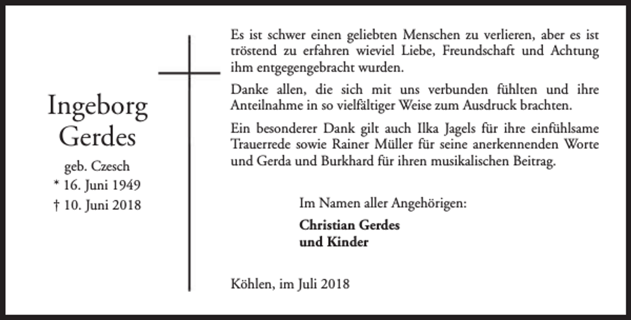<p>Es ist schwer einen geliebten Menschen zu verlieren, aber es ist<br />tröstend zu erfahren wieviel Liebe, Freundschaft und Achtung<br />ihm entgegengebracht wurden.</p><p>Ingeborg<br />Gerdes<br />geb. Czesch<br />* 16. Juni 1949<br />† 10. Juni 2018</p><p>Danke allen, die sich mit uns verbunden fühlten und ihre<br />Anteilnahme in so vielfältiger Weise zum Ausdruck brachten.<br />Ein besonderer Dank gilt auch Ilka Jagels für ihre einfühlsame<br />Trauerrede sowie Rainer Müller für seine anerkennenden Worte<br />und Gerda und Burkhard für ihren musikalischen Beitrag.<br />Im Namen aller Angehörigen:<br />Christian Gerdes<br />und Kinder<br />Köhlen, im Juli 2018</p>