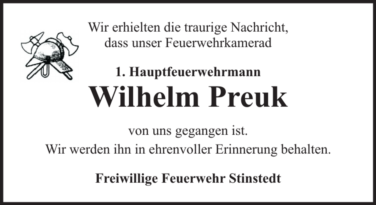 <p>Wir erhielten die traurige Nachricht,<br />dass unser Feuerwehrkamerad<br />1. Hauptfeuerwehrmann</p><p>Wilhelm Preuk<br />von uns gegangen ist.<br />Wir werden ihn in ehrenvoller Erinnerung behalten.<br />Freiwillige Feuerwehr Stinstedt</p>