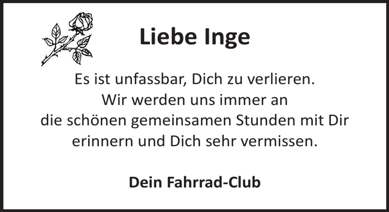 <p>Liebe Inge<br />Es ist unfassbar, Dich zu verlieren.<br />Wir werden uns immer an<br />die schönen gemeinsamen Stunden mit Dir<br />erinnern und Dich sehr vermissen.<br />Dein Fahrrad-Club</p>