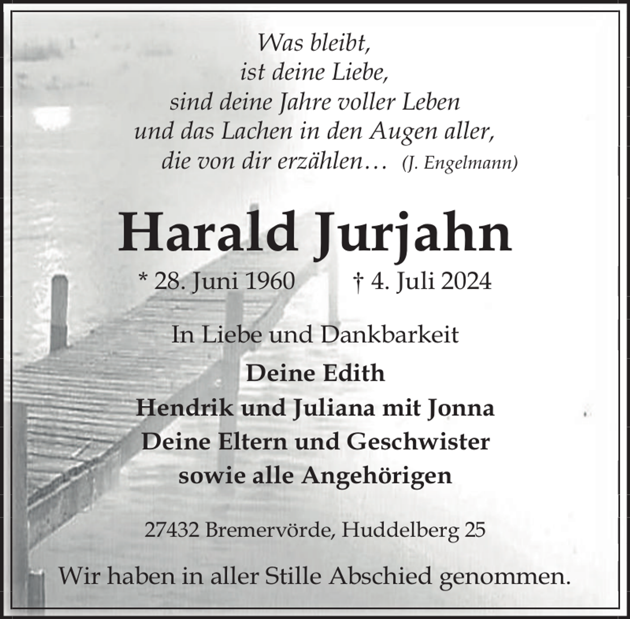 <p>Was bleibt,<br />ist deine Liebe,<br />sind deine Jahre voller Leben<br />und das Lachen in den Augen aller,<br />die von dir erzählen… (J. Engelmann)</p><p>Harald Jurjahn<br />* 28. Juni 1960</p><p>† 4. Juli 2024</p><p>In Liebe und Dankbarkeit<br />Deine Edith<br />Hendrik und Juliana mit Jonna<br />Deine Eltern und Geschwister<br />sowie alle Angehörigen<br />27432 Bremervörde, Huddelberg 25</p><p>Wir haben in aller Stille Abschied genommen.</p>