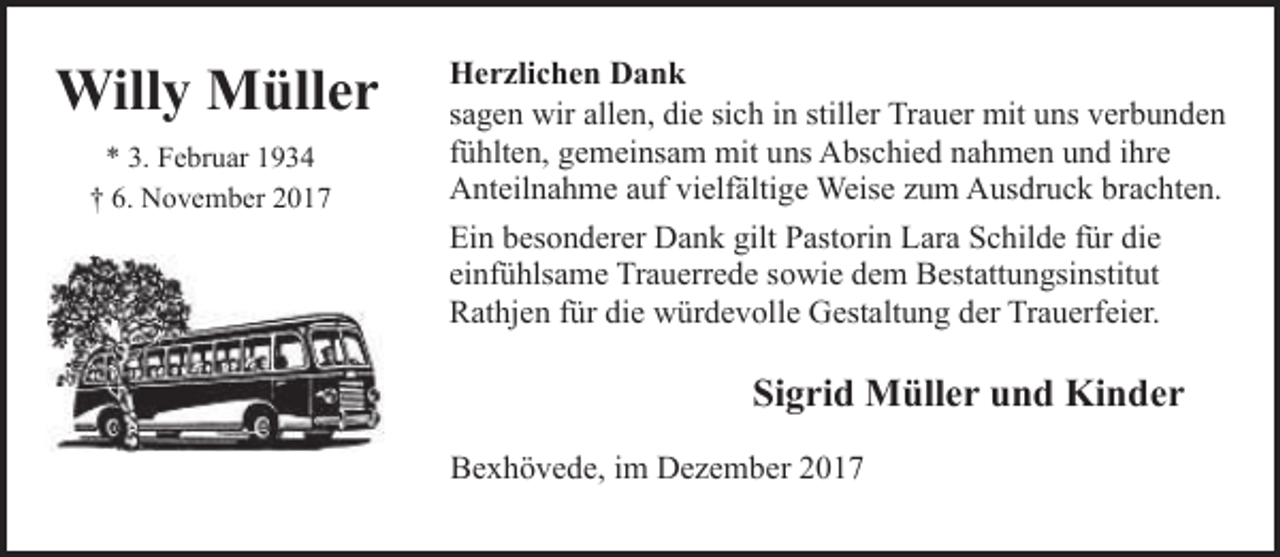 <p>Willy Müller<br />* 3. Februar 1934<br />† 6. November 2017</p><p>Herzlichen Dank<br />sagen wir allen, die sich in stiller Trauer mit uns verbunden<br />fühlten, gemeinsam mit uns Abschied nahmen und ihre<br />Anteilnahme auf vielfältige Weise zum Ausdruck brachten.<br />Ein besonderer Dank gilt Pastorin Lara Schilde für die<br />einfühlsame Trauerrede sowie dem Bestattungsinstitut<br />Rathjen für die würdevolle Gestaltung der Trauerfeier.</p><p>Sigrid Müller und Kinder<br />Bexhövede, im Dezember 2017</p>