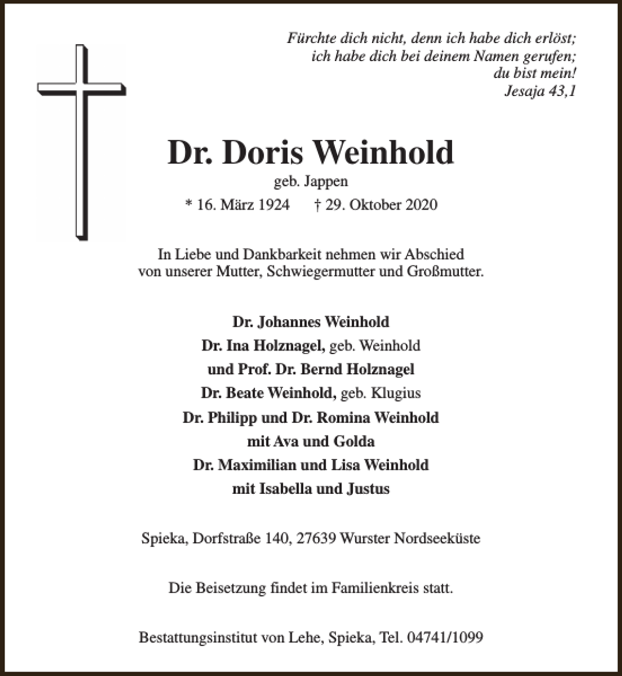 <p>Fürchte dich nicht, denn ich habe dich erlöst;<br />ich habe dich bei deinem Namen gerufen;<br />du bist mein!<br />Jesaja 43,1</p><p>Dr. Doris Weinhold<br />geb. Jappen</p><p>* 16. März 1924</p><p>† 29. Oktober 2020</p><p>In Liebe und Dankbarkeit nehmen wir Abschied<br />von unserer Mutter, Schwiegermutter und Großmutter.<br />Dr. Johannes Weinhold<br />Dr. Ina Holznagel, geb. Weinhold<br />und Prof. Dr. Bernd Holznagel<br />Dr. Beate Weinhold, geb. Klugius<br />Dr. Philipp und Dr. Romina Weinhold<br />mit Ava und Golda<br />Dr. Maximilian und Lisa Weinhold<br />mit Isabella und Justus<br />Spieka, Dorfstraße 140, 27639 Wurster Nordseeküste<br />Die Beisetzung findet im Familienkreis statt.<br />Bestattungsinstitut von Lehe, Spieka, Tel. 04741/1099</p>
