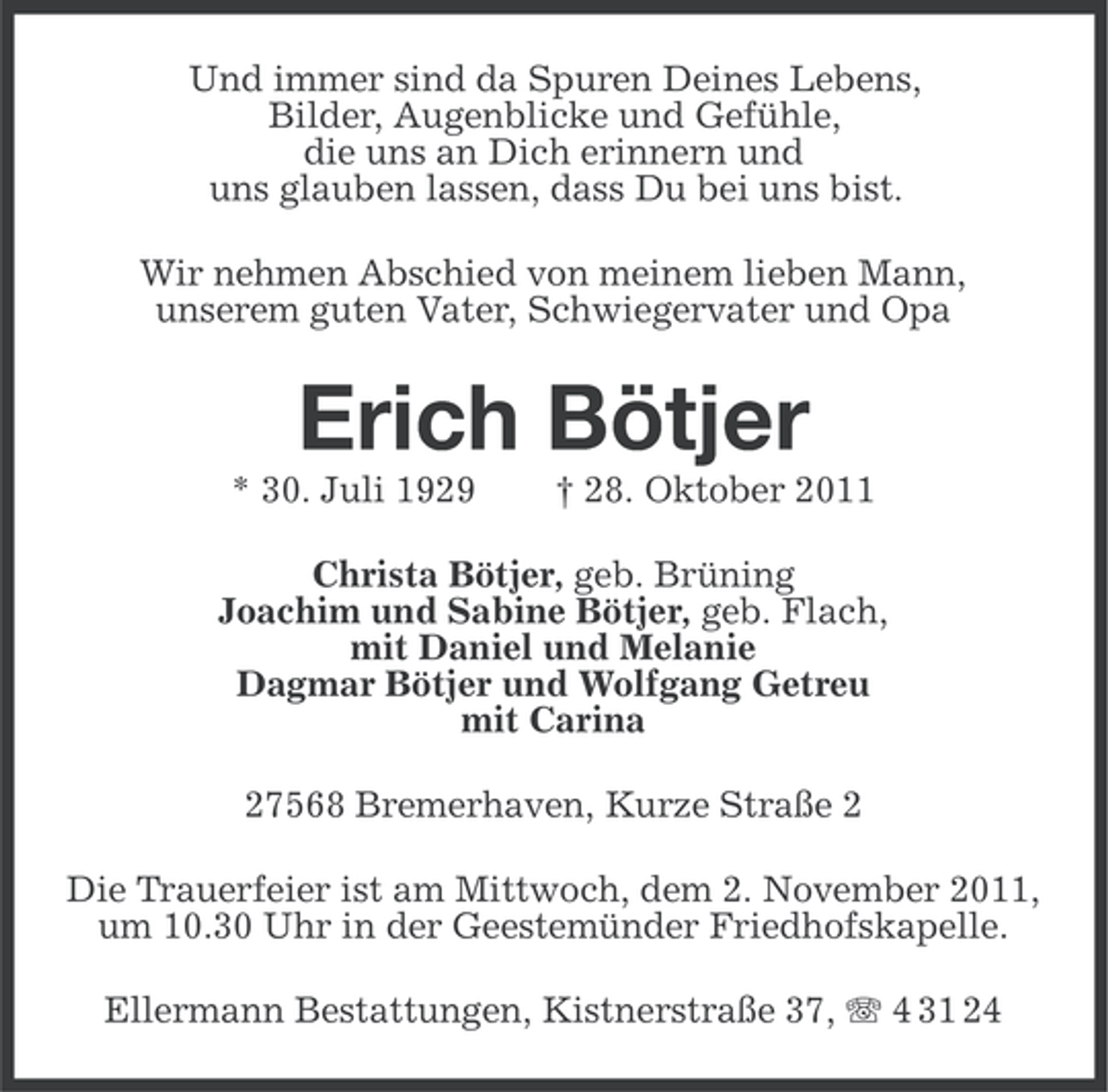 <p>Und immer sind da Spuren Deines Lebens,<br />Bilder, Augenblicke und Gefühle,<br />die uns an Dich erinnern und<br />uns glauben lassen, dass Du bei uns bist.<br />Wir nehmen Abschied von meinem lieben Mann,<br />unserem guten Vater, Schwiegervater und Opa</p><p>Erich Bötjer<br />* 30. Juli 1929</p><p>† 28. Oktober 2011</p><p>Christa Bötjer, geb. Brüning<br />Joachim und Sabine Bötjer, geb. Flach,<br />mit Daniel und Melanie<br />Dagmar Bötjer und Wolfgang Getreu<br />mit Carina<br />27568 Bremerhaven, Kurze Straße 2<br />Die Trauerfeier ist am Mittwoch, dem 2. November 2011,<br />um 10.30 Uhr in der Geestemünder Friedhofskapelle.<br />Ellermann Bestattungen, Kistnerstraße 37, 4 31 24</p>