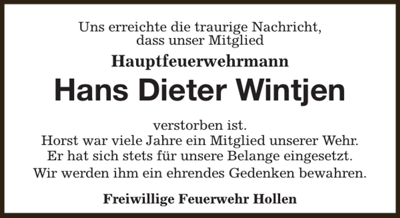 <p>Uns erreichte die traurige Nachricht,<br />dass unser Mitglied</p><p>Hauptfeuerwehrmann</p><p>Hans Dieter Wintjen<br />verstorben ist.<br />Horst war viele Jahre ein Mitglied unserer Wehr.<br />Er hat sich stets für unsere Belange eingesetzt.<br />Wir werden ihm ein ehrendes Gedenken bewahren.<br />Freiwillige Feuerwehr Hollen</p>