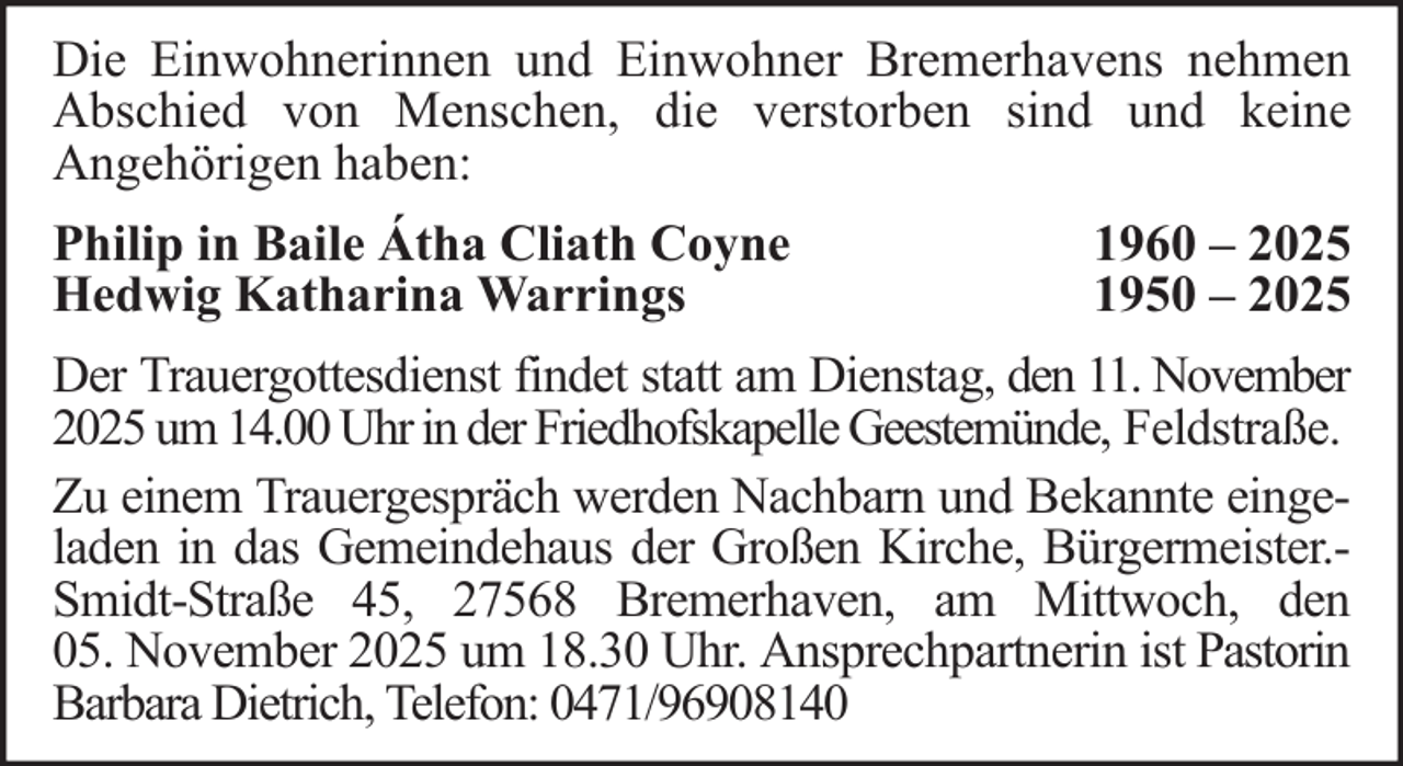 <p>Die Einwohnerinnen und Einwohner Bremerhavens nehmen<br />Abschied von Menschen, die verstorben sind und keine<br />Angehörigen haben:<br />Philip in Baile Átha Cliath Coyne<br />Hedwig Katharina Warrings</p><p>1960 – 2025<br />1950 – 2025</p><p>Der Trauergottesdienst findet statt am Dienstag, den 11. November<br />2025 um 14.00 Uhr in der Friedhofskapelle Geestemünde, Feldstraße.<br />Zu einem Trauergespräch werden Nachbarn und Bekannte eingeladen in das Gemeindehaus der Großen Kirche, Bürgermeister.Smidt-Straße 45, 27568 Bremerhaven, am Mittwoch, den<br />05. November 2025 um 18.30 Uhr. Ansprechpartnerin ist Pastorin<br />Barbara Dietrich, Telefon: 0471/96908140</p>