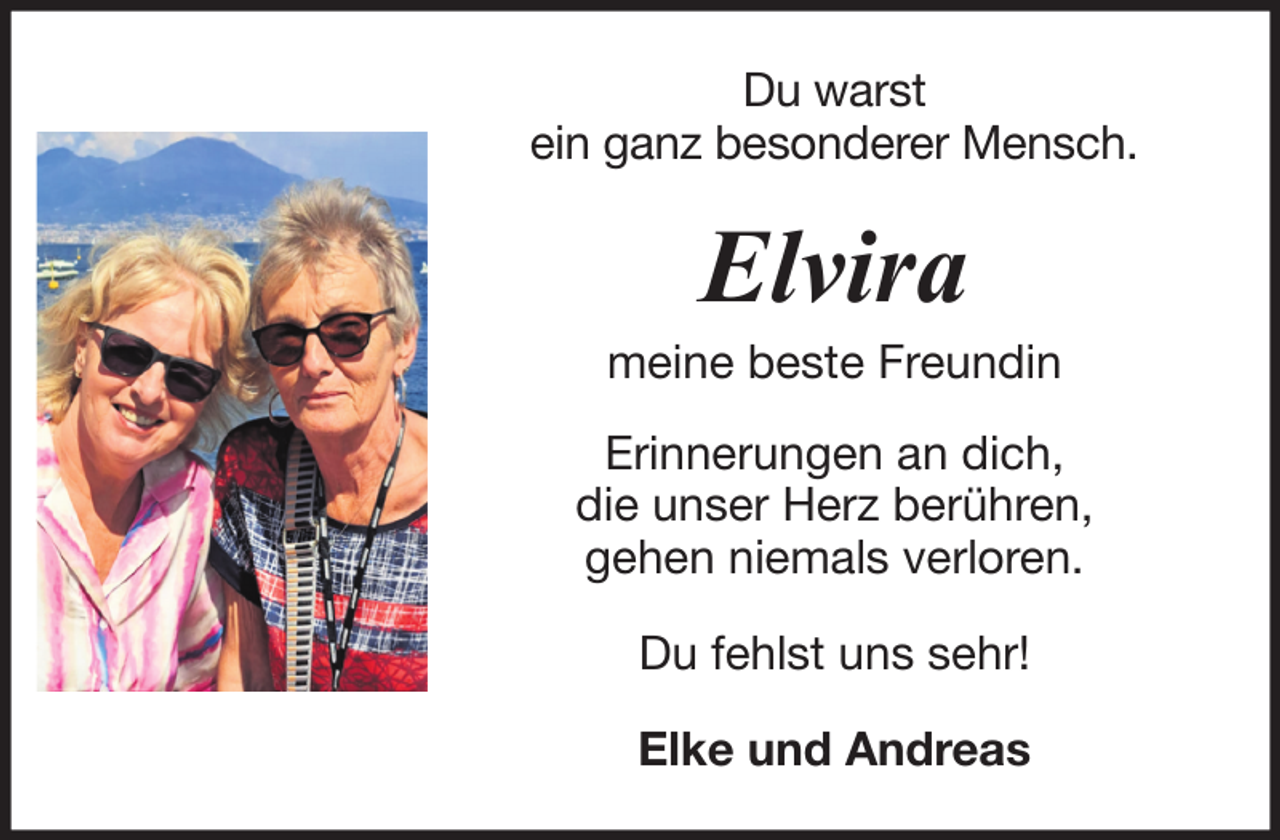 <p>Du warst<br />ein ganz besonderer Mensch.</p><p>Elvira<br />meine beste Freundin<br />Erinnerungen an dich,<br />die unser Herz berühren,<br />gehen niemals verloren.<br />Du fehlst uns sehr!<br />Elke und Andreas</p>