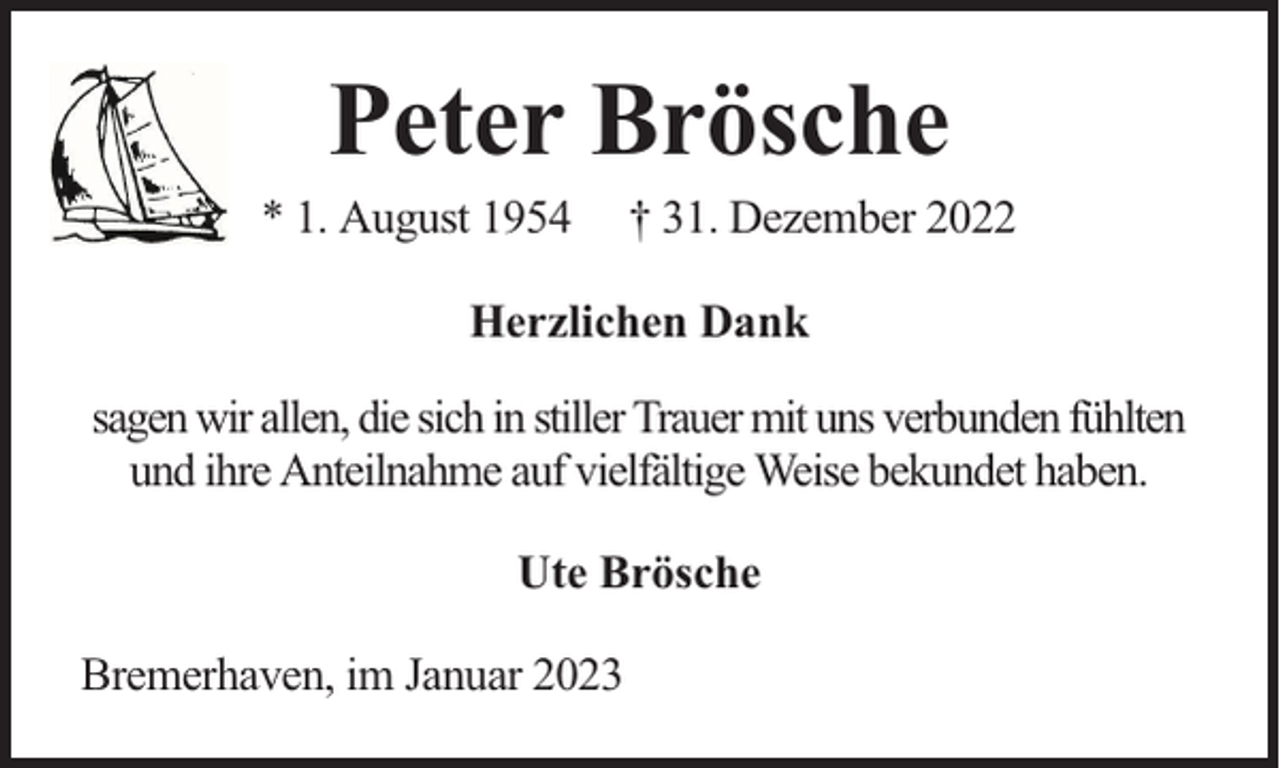 <p>Peter Brösche</p><p>* 1. August 1954</p><p>† 31. Dezember 2022</p><p>Herzlichen Dank<br />sagen wir allen, die sich in stiller Trauer mit uns verbunden fühlten<br />und ihre Anteilnahme auf vielfältige Weise bekundet haben.<br />Ute Brösche<br />Bremerhaven, im Januar 2023</p>