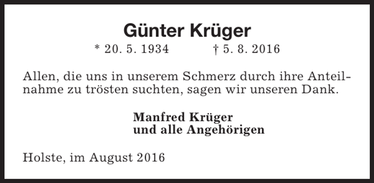 <p>Günter Krüger</p><p>* 20. 5. 1934</p><p>† 5. 8. 2016</p><p>Allen, die uns in unserem Schmerz durch ihre Anteilnahme zu trösten suchten, sagen wir unseren Dank.<br />Manfred Krüger<br />und alle Angehörigen<br />Holste, im August 2016</p>